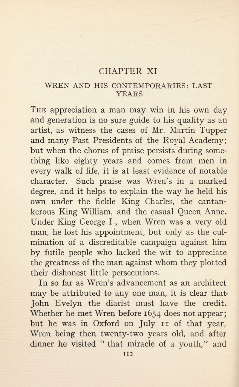 CHAPTER XI WREN AND HIS CONTEMPORARIES: LAST YEARS The appreciation a man may win in his own day and generation is no sure guide to his quality as an artist, as witness the cases of Mr. Martin Tupper and many Past Presidents of the Royal Academy; but when the chorus of praise persists during some¬ thing like eighty years and comes from men in every walk of life, it is at least evidence of notable character. Such praise was Wren’s in a marked degree, and it helps to explain the way he held his own under the fickle King Charles, the cantan¬ kerous King William, and the casual Queen Anne. Under King George I., when Wren was a very old man, he lost his appointment, but only as the cul¬ mination of a discreditable campaign against him by futile people who lacked the wit to appreciate the greatness of the man against whom they plotted their dishonest little persecutions. In so far as Wren’s advancement as an architect may be attributed to any one man, it is clear that* John Evelyn the diarist must have the credit. Whether he met Wren before 1654 does not appear; but he was in Oxford on July 11 of that year, Wren being then twenty-two years old, and after dinner he visited  that miracle of a youth,” and