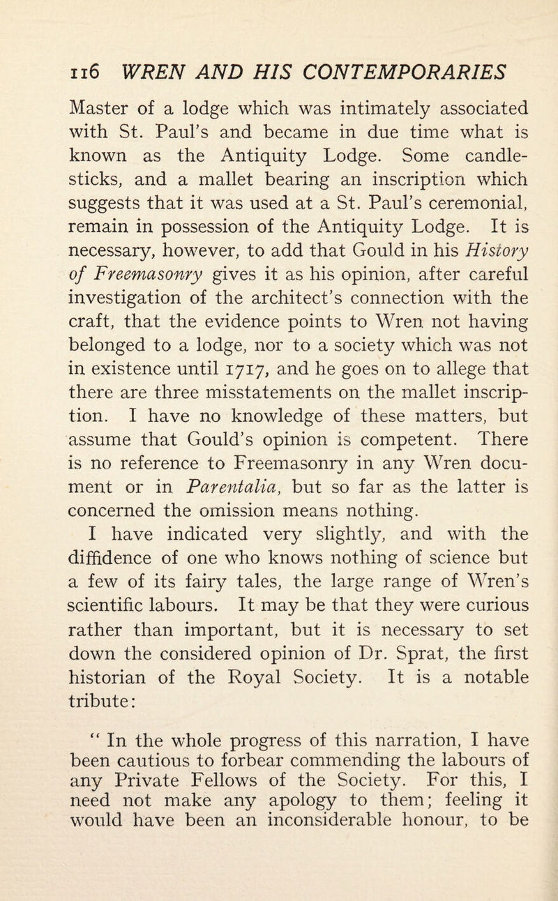 Master of a lodge which was intimately associated with St. Paul’s and became in due time what is known as the Antiquity Lodge. Some candle¬ sticks, and a mallet bearing an inscription which suggests that it was used at a St. Paul’s ceremonial, remain in possession of the Antiquity Lodge. It is necessary, however, to add that Gould in his History of Freemasonry gives it as his opinion, after careful investigation of the architect’s connection with the craft, that the evidence points to Wren not having belonged to a lodge, nor to a society which was not in existence until 1717, and he goes on to allege that there are three misstatements on the mallet inscrip¬ tion. I have no knowledge of these matters, but assume that Gould’s opinion is competent. There is no reference to Freemasonry in any Wren docu¬ ment or in Parentalia, but so far as the latter is concerned the omission means nothing. I have indicated very slightly, and with the diffidence of one who knows nothing of science but a few of its fairy tales, the large range of Wren’s scientific labours. It may be that they were curious rather than important, but it is necessary to set down the considered opinion of Dr. Sprat, the first historian of the Royal Society. It is a notable tribute: “ In the whole progress of this narration, I have been cautious to forbear commending the labours of any Private Fellows of the Society. For this, I need not make any apology to them; feeling it would have been an inconsiderable honour, to be