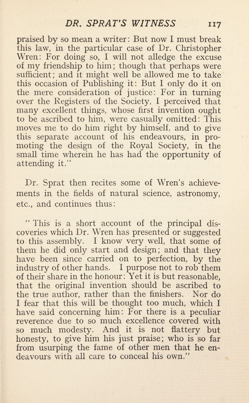 DR. SPRAT'S WITNESS ill praised by so mean a writer: But now I must break this law, in the particular case of Dr. Christopher Wren: For doing so, I will not alledge the excuse of my friendship to him; though that perhaps were sufficient; and it might well be allowed me to take this occasion of Publishing it: But I only do it on the mere consideration of justice: For in turning over the Registers of the Society, I perceived that many excellent things, whose first invention ought to be ascribed to him, were casually omitted: This moves me to do him right by himself, and to give this separate account of his endeavours, in pro¬ moting the design of the Royal Society, in the small time wherein he has had the opportunity of attending it.” Dr. Sprat then recites some of Wren’s achieve¬ ments in the fields of natural science, astronomy, etc., and continues thus: “ This is a short account of the principal dis¬ coveries which Dr. Wren has presented or suggested to this assembly. I know very well, that some of them he did only start and design; and that they have been since carried on to perfection, by the industry of other hands. I purpose not to rob them of their share in the honour: Yet it is but reasonable, that the original invention should be ascribed to the true author, rather than the finishers. Nor do I fear that this will be thought too much, which I have said concerning him: For there is a peculiar reverence due to so much excellence covered with so much modesty. And it is not flattery but honesty, to give him his just praise; who is so far from usurping the fame of other men that he en¬ deavours with all care to conceal his own.”