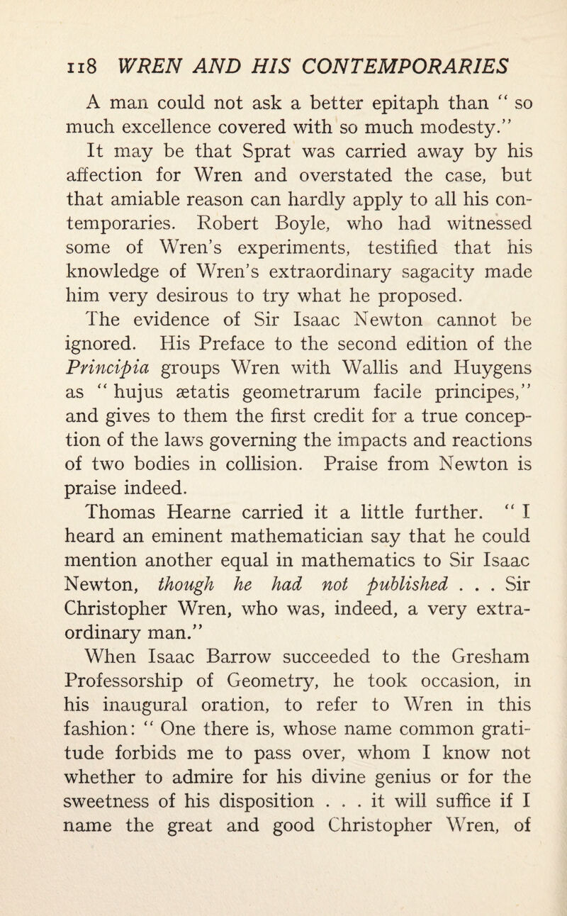 A man could not ask a better epitaph than “ so much excellence covered with so much modesty.” It may be that Sprat was carried away by his affection for Wren and overstated the case, but that amiable reason can hardly apply to all his con¬ temporaries. Robert Boyle, who had witnessed some of Wren’s experiments, testified that his knowledge of Wren’s extraordinary sagacity made him very desirous to try what he proposed. The evidence of Sir Isaac Newton cannot be ignored. His Preface to the second edition of the Principia groups Wren with Wallis and Huygens as “ hujus aetatis geometrarum facile principes,” and gives to them the first credit for a true concep¬ tion of the laws governing the impacts and reactions of two bodies in collision. Praise from Newton is praise indeed. Thomas Hearne carried it a little further. “ I heard an eminent mathematician say that he could mention another equal in mathematics to Sir Isaac Newton, though he had not published . . . Sir Christopher Wren, who was, indeed, a very extra¬ ordinary man.” When Isaac Barrow succeeded to the Gresham Professorship of Geometry, he took occasion, in his inaugural oration, to refer to Wren in this fashion: “ One there is, whose name common grati¬ tude forbids me to pass over, whom I know not whether to admire for his divine genius or for the sweetness of his disposition ... it will suffice if I name the great and good Christopher Wren, of