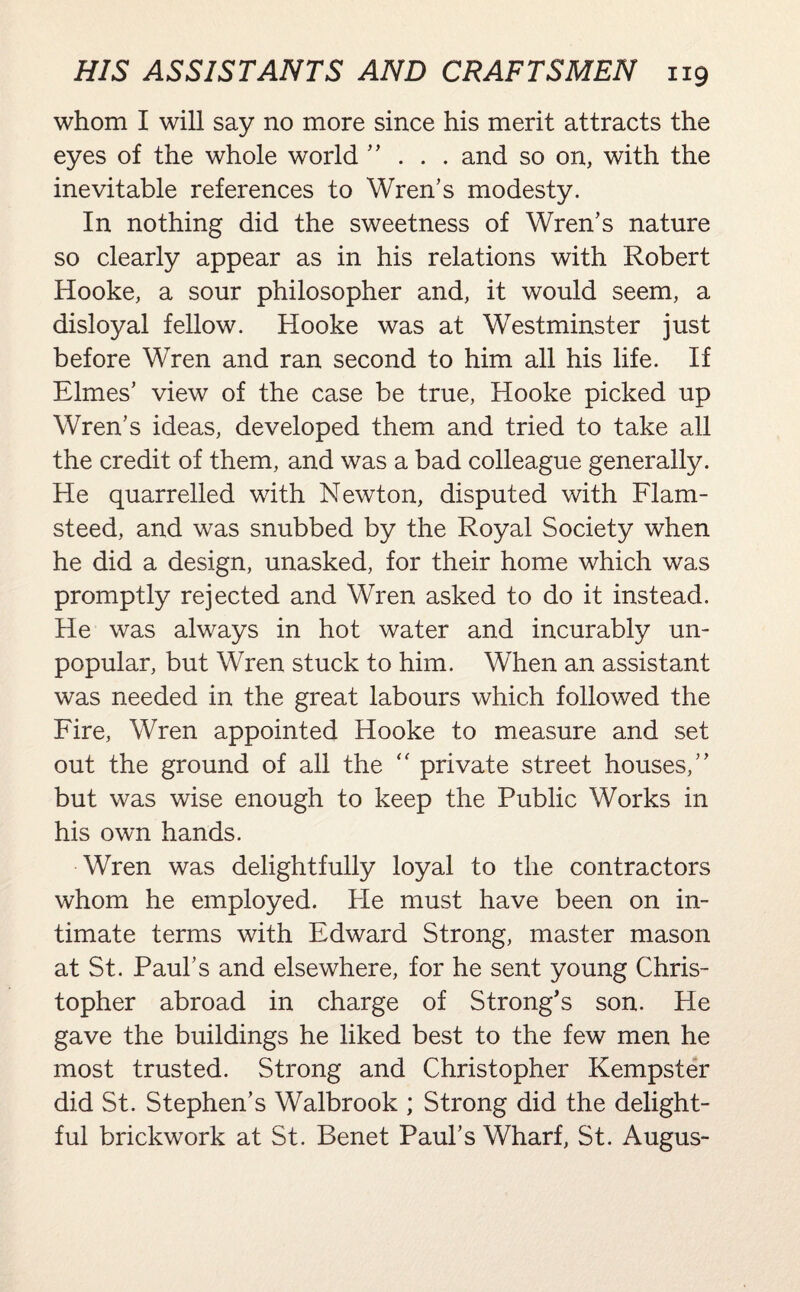 whom I will say no more since his merit attracts the eyes of the whole world ” . . . and so on, with the inevitable references to Wren’s modesty. In nothing did the sweetness of Wren’s nature so clearly appear as in his relations with Robert Hooke, a sour philosopher and, it would seem, a disloyal fellow. Hooke was at Westminster just before Wren and ran second to him all his life. If Elmes’ view of the case be true, Hooke picked up Wren’s ideas, developed them and tried to take all the credit of them, and was a bad colleague generally. He quarrelled with Newton, disputed with Flam¬ steed, and was snubbed by the Royal Society when he did a design, unasked, for their home which was promptly rejected and Wren asked to do it instead. He was always in hot water and incurably un¬ popular, but Wren stuck to him. When an assistant was needed in the great labours which followed the Fire, Wren appointed Hooke to measure and set out the ground of all the  private street houses,” but was wise enough to keep the Public Works in his own hands. Wren was delightfully loyal to the contractors whom he employed. Pie must have been on in¬ timate terms with Edward Strong, master mason at St. Paul’s and elsewhere, for he sent young Chris¬ topher abroad in charge of Strong’s son. He gave the buildings he liked best to the few men he most trusted. Strong and Christopher Kempster did St. Stephen’s Walbrook ; Strong did the delight¬ ful brickwork at St. Benet Paul’s Wharf, St. Augus-