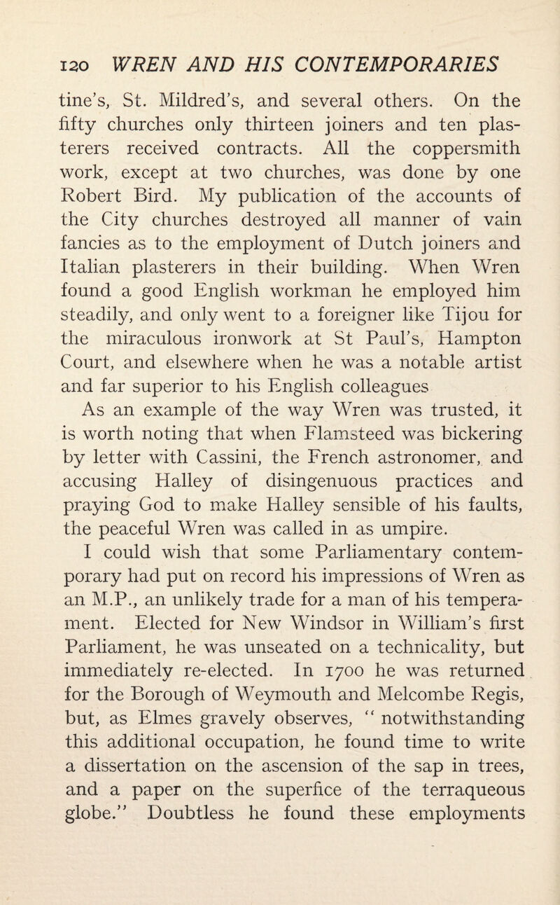 tine’s, St. Mildred’s, and several others. On the fifty churches only thirteen joiners and ten plas¬ terers received contracts. All the coppersmith work, except at two churches, was done by one Robert Bird. My publication of the accounts of the City churches destroyed all manner of vain fancies as to the employment of Dutch joiners and Italian plasterers in their building. When Wren found a good English workman he employed him steadily, and only went to a foreigner like Tijou for the miraculous ironwork at St Paul’s, Hampton Court, and elsewhere when he was a notable artist and far superior to his English colleagues As an example of the way Wren was trusted, it is worth noting that when Flamsteed was bickering by letter with Cassini, the French astronomer, and accusing Halley of disingenuous practices and praying God to make Halle}/ sensible of his faults, the peaceful Wren was called in as umpire. I could wish that some Parliamentary contem¬ porary had put on record his impressions of Wren as an M.P., an unlikely trade for a man of his tempera¬ ment. Elected for New Windsor in William’s first Parliament, he was unseated on a technicality, but immediately re-elected. In 1700 he was returned for the Borough of Weymouth and Melcombe Regis, but, as Elmes gravely observes, “ notwithstanding this additional occupation, he found time to write a dissertation on the ascension of the sap in trees, and a paper on the superfice of the terraqueous globe.” Doubtless he found these employments