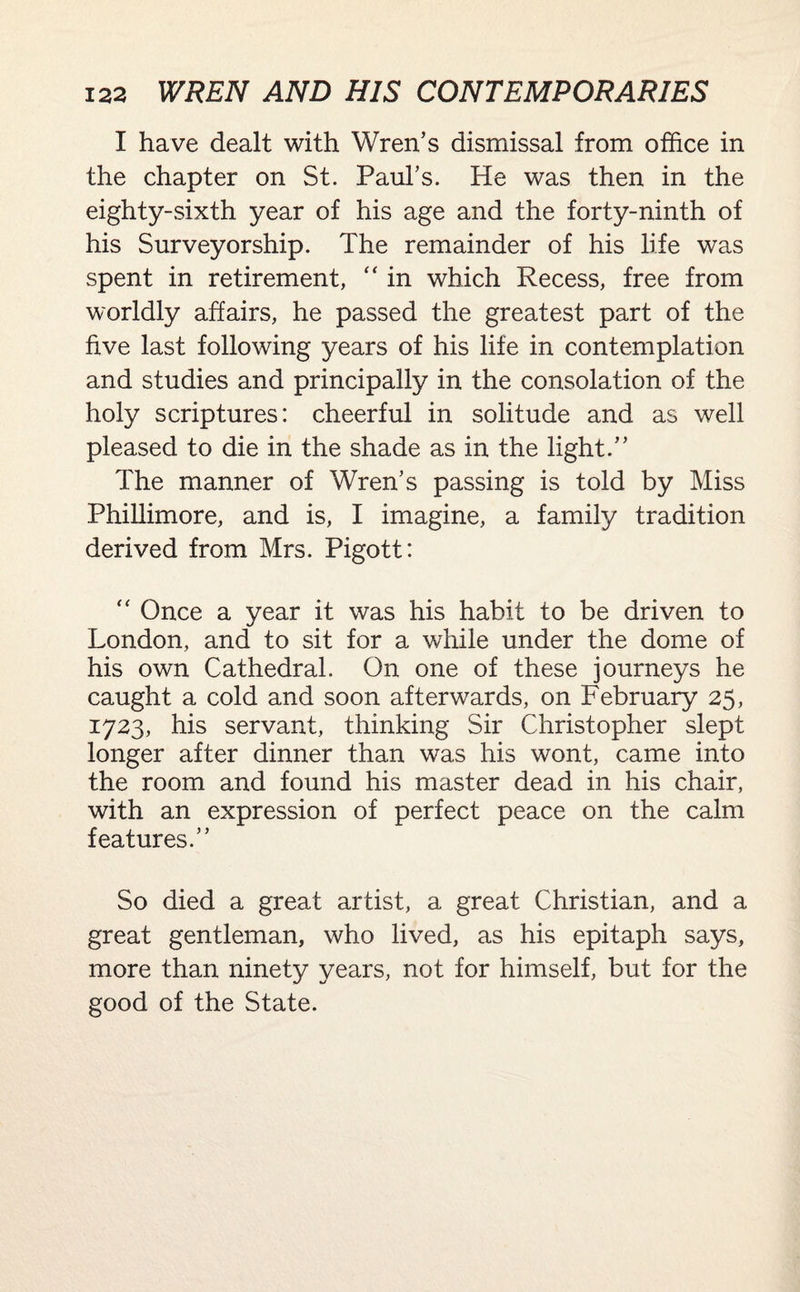 I have dealt with Wren’s dismissal from office in the chapter on St. Paul’s. He was then in the eighty-sixth year of his age and the forty-ninth of his Surveyorship. The remainder of his life was spent in retirement, “ in which Recess, free from worldly affairs, he passed the greatest part of the five last following years of his life in contemplation and studies and principally in the consolation of the holy scriptures: cheerful in solitude and as well pleased to die in the shade as in the light.” The manner of Wren’s passing is told by Miss Phillimore, and is, I imagine, a family tradition derived from Mrs. Pigott: “ Once a year it was his habit to be driven to London, and to sit for a while under the dome of his own Cathedral. On one of these journeys he caught a cold and soon afterwards, on February 25, 1723, his servant, thinking Sir Christopher slept longer after dinner than was his wont, came into the room and found his master dead in his chair, with an expression of perfect peace on the calm features.” So died a great artist, a great Christian, and a great gentleman, who lived, as his epitaph says, more than ninety years, not for himself, but for the good of the State.