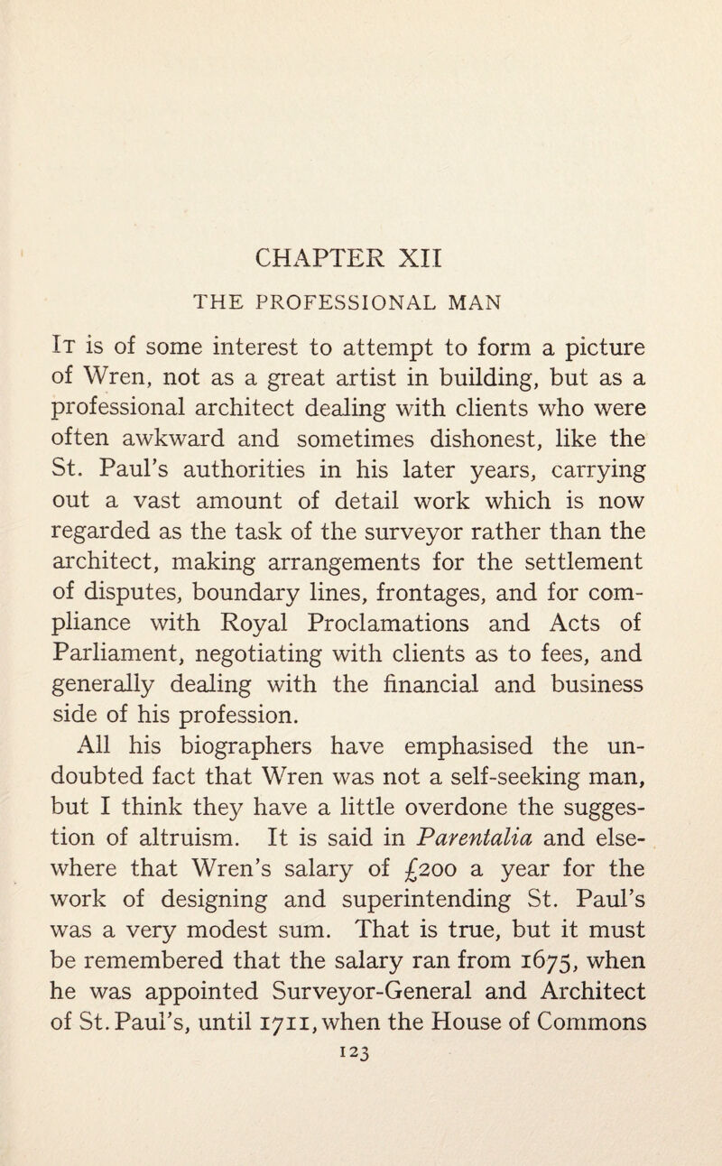 CHAPTER XII THE PROFESSIONAL MAN It is of some interest to attempt to form a picture of Wren, not as a great artist in building, but as a professional architect dealing with clients who were often awkward and sometimes dishonest, like the St. Paul's authorities in his later years, carrying out a vast amount of detail work which is now regarded as the task of the surveyor rather than the architect, making arrangements for the settlement of disputes, boundary lines, frontages, and for com¬ pliance with Royal Proclamations and Acts of Parliament, negotiating with clients as to fees, and generally dealing with the financial and business side of his profession. All his biographers have emphasised the un¬ doubted fact that Wren was not a self-seeking man, but I think they have a little overdone the sugges¬ tion of altruism. It is said in Parentalia and else¬ where that Wren’s salary of £200 a year for the work of designing and superintending St. Paul’s was a very modest sum. That is true, but it must be remembered that the salary ran from 1675, when he was appointed Surveyor-General and Architect of St. Paul’s, until I7ii,when the House of Commons