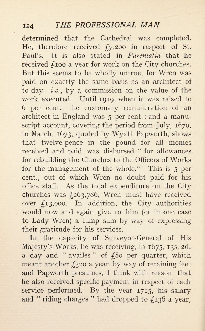 determined that the Cathedral was completed. He, therefore received £7,200 in respect of St. Paul’s. It is also stated in Parentalia that he received £100 a year for work on the City churches. But this seems to be wholly untrue, for Wren was paid on exactly the same basis as an architect of to-day—i.e., by a commission on the value of the work executed. Until 1919, when it was raised to 6 per cent., the customary remuneration of an architect in England was 5 per cent.; and a manu¬ script account, covering the period from July, 1670, to March, 1673, quoted by Wyatt Papworth, shows that twelve-pence in the pound for all monies received and paid was disbursed “ for allowances for rebuilding the Churches to the Officers of Works for the management of the whole.” This is 5 per cent., out of which Wren no doubt paid for his office staff. As the total expenditure on the City churches was £263,786, Wren must have received over £13,000. In addition, the City authorities would now and again give to him (or in one case to Lady Wren) a lump sum by way of expressing their gratitude for his services. In the capacity of Surveyor-General of His Majesty’s Works, he was receiving, in 1675, 13s. 2d. a day and “ availes ” of £80 per quarter, which meant another £320 a year, by way of retaining fee; and Papworth presumes, I think with reason, that he also received specific payment in respect of each service performed. By the year 1715, his salary and “ riding charges ” had dropped to £136 a year,