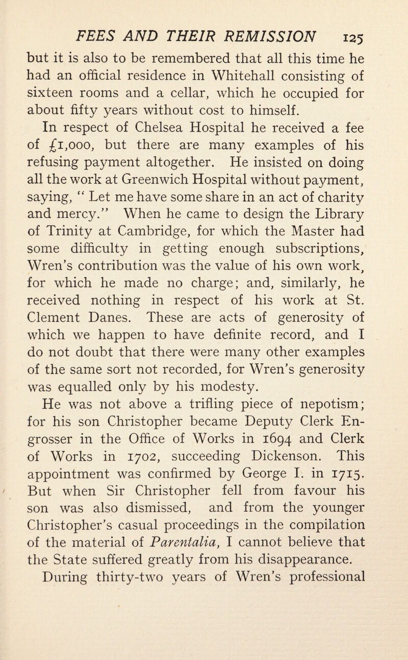 but it is also to be remembered that all this time he had an official residence in Whitehall consisting of sixteen rooms and a cellar, which he occupied for about fifty years without cost to himself. In respect of Chelsea Hospital he received a fee of £1,000, but there are many examples of his refusing payment altogether. He insisted on doing all the work at Greenwich Hospital without payment, saying,  Let me have some share in an act of charity and mercy.” When he came to design the Library of Trinity at Cambridge, for which the Master had some difficulty in getting enough subscriptions. Wren’s contribution was the value of his own work, for which he made no charge; and, similarly, he received nothing in respect of his work at St. Clement Danes. These are acts of generosity of which we happen to have definite record, and I do not doubt that there were many other examples of the same sort not recorded, for Wren’s generosity was equalled only by his modesty. He was not above a trifling piece of nepotism; for his son Christopher became Deputy Clerk En¬ grosser in the Office of Works in 1694 and Clerk of Works in 1702, succeeding Dickenson. This appointment was confirmed by George I. in 1715. But when Sir Christopher fell from favour his son was also dismissed, and from the younger Christopher’s casual proceedings in the compilation of the material of Parentalia, I cannot believe that the State suffered greatly from his disappearance. During thirty-two years of Wren’s professional