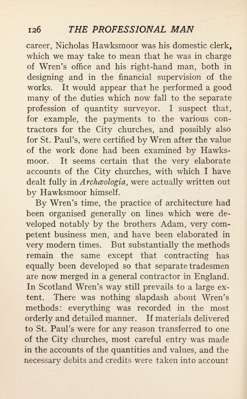 career, Nicholas Hawksmoor was his domestic clerk, which we may take to mean that he was in charge of Wren's office and his right-hand man, both in designing and in the financial supervision of the works. It would appear that he performed a good many of the duties which now fall to the separate profession of quantity surveyor. I suspect that, for example, the payments to the various con¬ tractors for the City churches, and possibly also for St. Paul's, were certified by Wren after the value of the work done had been examined by Hawks¬ moor. It seems certain that the very elaborate accounts of the City churches, with which I have dealt fully in Archceologia, were actually written out by Hawksmoor himself. By Wren's time, the practice of architecture had been organised generally on lines which were de¬ veloped notably by the brothers Adam, very com¬ petent business men, and have been elaborated in very modern times. But substantially the methods remain the same except that contracting has equally been developed so that separate tradesmen are now merged in a general contractor in England. In Scotland Wren's way still prevails to a large ex¬ tent. There was nothing slapdash about Wren's methods: everything was recorded in the most orderly and detailed manner. If materials delivered to St. Paul’s were for any reason transferred to one of the City churches, most careful entry was made in the accounts of the quantities and values, and the necessarv debits and credits were taken into account