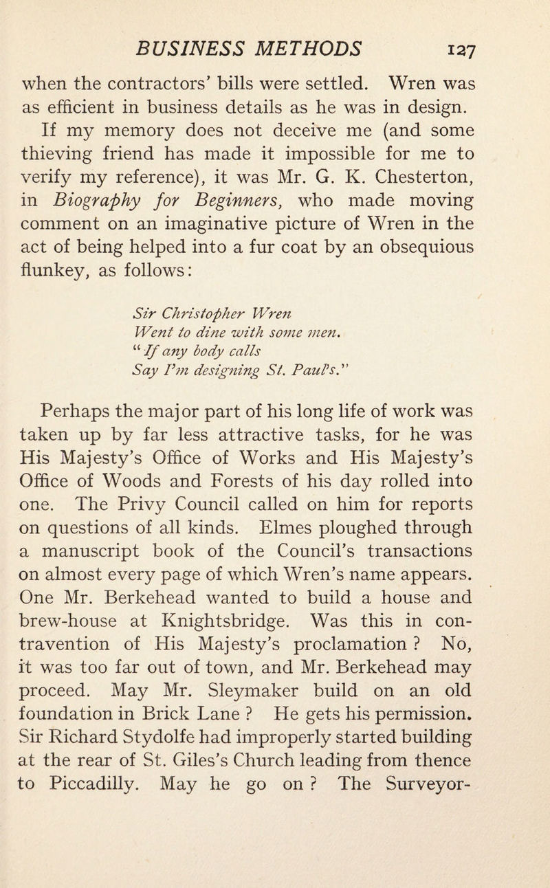 when the contractors’ bills were settled. Wren was as efficient in business details as he was in design. If my memory does not deceive me (and some thieving friend has made it impossible for me to verify my reference), it was Mr. G. K. Chesterton, in Biography for Beginners, who made moving comment on an imaginative picture of Wren in the act of being helped into a fur coat by an obsequious flunkey, as follows: Sir Christopher Wren Went to dine with some men. “ If any body calls Say Pm designing St. Paul's.' Perhaps the maj or part of his long life of work was taken up by far less attractive tasks, for he was His Majesty’s Office of Works and His Majesty’s Office of Woods and Forests of his day rolled into one. The Privy Council called on him for reports on questions of all kinds. Elmes ploughed through a manuscript book of the Council’s transactions on almost every page of which Wren’s name appears. One Mr. Berkehead wanted to build a house and brew-house at Knightsbridge. Was this in con¬ travention of His Majesty’s proclamation ? No, it was too far out of town, and Mr. Berkehead may proceed. May Mr. Sleymaker build on an old foundation in Brick Lane ? He gets his permission. Sir Richard Stydolfe had improperly started building at the rear of St. Giles’s Church leading from thence to Piccadilly. May he go on ? The Surveyor-