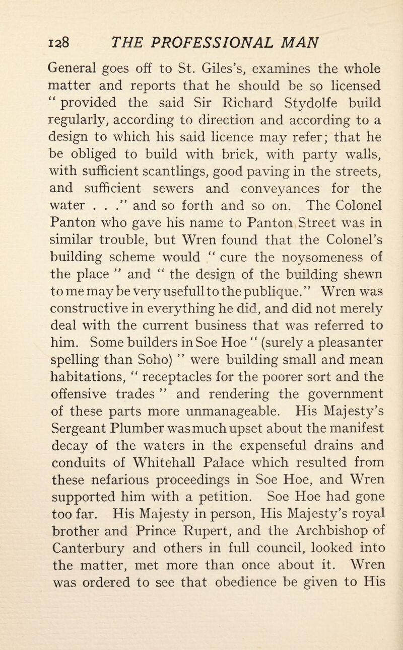 General goes off to St. Giles’s, examines the whole matter and reports that he should be so licensed “ provided the said Sir Richard Stydolfe build regularly, according to direction and according to a design to which his said licence may refer; that he be obliged to build with brick, with party walls, with sufficient scantlings, good paving in the streets, and sufficient sewers and conveyances for the water . . .” and so forth and so on. The Colonel Panton who gave his name to Panton Street was in similar trouble, but Wren found that the Colonel’s building scheme would “ cure the noysomeness of the place ” and “ the design of the building shewn to me may be veryusefulltothepublique.” Wren was constructive in everything he did, and did not merely deal with the current business that was referred to him. Some builders in Soe Hoe “ (surely a pleasanter spelling than Soho) ” were building small and mean habitations, “ receptacles for the poorer sort and the offensive trades ” and rendering the government of these parts more unmanageable. His Majesty's Sergeant Plumber was much upset about the manifest decay of the waters in the expenseful drains and conduits of Whitehall Palace which resulted from these nefarious proceedings in Soe Hoe, and Wren supported him with a petition. Soe Hoe had gone too far. His Majesty in person, His Majesty’s royal brother and Prince Rupert, and the Archbishop of Canterbury and others in full council, looked into the matter, met more than once about it. Wren was ordered to see that obedience be given to His