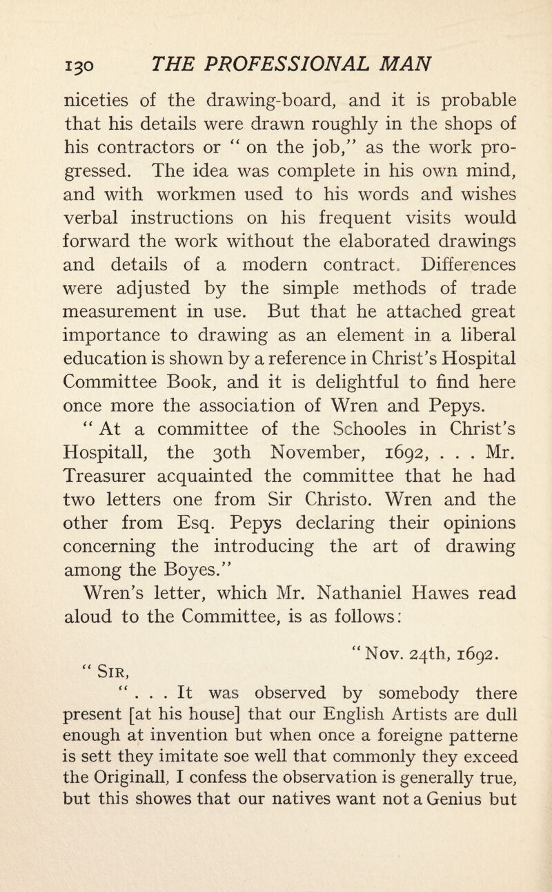 niceties of the drawing-board, and it is probable that his details were drawn roughly in the shops of his contractors or  on the job,” as the work pro¬ gressed. The idea was complete in his own mind, and with workmen used to his words and wishes verbal instructions on his frequent visits would forward the work without the elaborated drawings and details of a modern contract.. Differences were adjusted by the simple methods of trade measurement in use. But that he attached great importance to drawing as an element in a liberal education is shown by a reference in Christ’s Hospital Committee Book, and it is delightful to find here once more the association of Wren and Pepys. “At a committee of the Schooles in Christ’s Hospitall, the 30th November, 1692, . . . Mr. Treasurer acquainted the committee that he had two letters one from Sir Christo. Wren and the other from Esq. Pepys declaring their opinions concerning the introducing the art of drawing among the Boyes.” Wren’s letter, which Mr. Nathaniel Hawes read aloud to the Committee, is as follows: “ Nov. 24th, 1692. “ Sir, “ . . . It was observed by somebody there present [at his house] that our English Artists are dull enough at invention but when once a foreigne patterne is sett they imitate soe well that commonly they exceed the Originall, I confess the observation is generally true, but this showes that our natives want not a Genius but