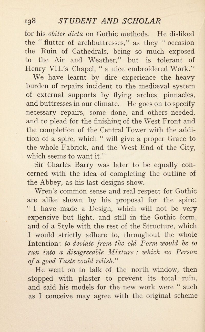 for his obiter dicta on Gothic methods. He disliked the “ flutter of archbuttresses/ ’ as they “ occasion the Ruin of Cathedrals, being so much exposed to the Air and Weather/’ but is tolerant of Henry VII/s Chapel, “ a nice embroidered Work.” We have learnt by dire experience the heavy burden of repairs incident to the mediaeval system of external supports by flying arches, pinnacles, and buttresses in our climate. He goes on to specify necessary repairs, some done, and others needed, and to plead for the finishing of the West Front and the completion of the Central Tower with the addi¬ tion of a spire, which “ will give a proper Grace to the whole Fabrick, and the West End of the City, which seems to want it.” Sir Charles Barry was later to be equally con¬ cerned with the idea of completing the outline of the Abbey, as his last designs show. Wren’s common sense and real respect for Gothic are alike shown by his proposal for the spire: “ I have made a Design, which will not be very expensive but light, and still in the Gothic form, and of a Style with the rest of the Structure, which I would strictly adhere to, throughout the whole Intention: to deviate from the old Form would be to run into a disagreeable Mixture : which no Person of a good Taste could relish.” He went on to talk of the north window, then stopped with plaster to prevent its total ruin, and said his models for the new work were “ such as I conceive may agree with the original scheme