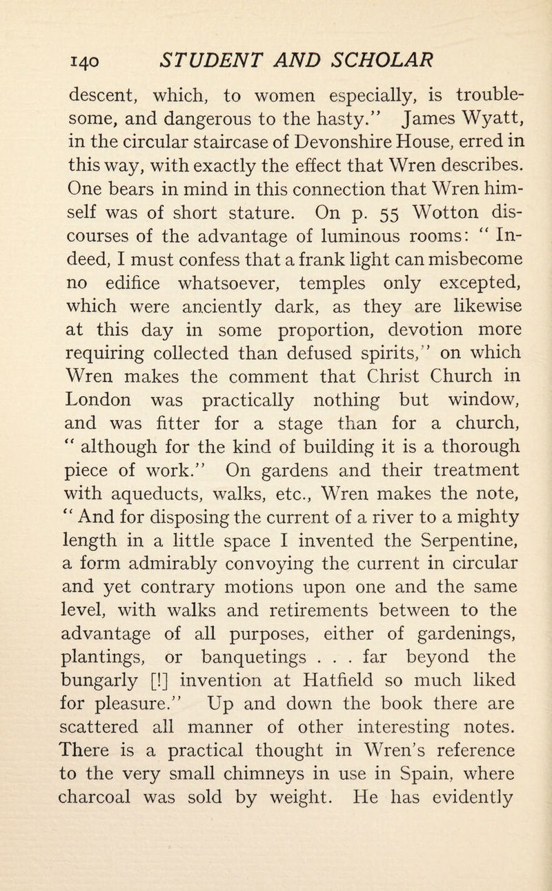descent, which, to women especially, is trouble¬ some, and dangerous to the hasty/’ James Wyatt, in the circular staircase of Devonshire House, erred in this way, with exactly the effect that Wren describes. One bears in mind in this connection that Wren him¬ self was of short stature. On p. 55 Wotton dis¬ courses of the advantage of luminous rooms: “ In¬ deed, I must confess that a frank light can misbecome no edifice whatsoever, temples only excepted, which were anciently dark, as they are likewise at this day in some proportion, devotion more requiring collected than defused spirits, ’ on which Wren makes the comment that Christ Church in London was practically nothing but window, and was fitter for a stage than for a church, “ although for the kind of building it is a thorough piece of work.” On gardens and their treatment with aqueducts, walks, etc., Wren makes the note, “ And for disposing the current of a river to a mighty length in a little space I invented the Serpentine, a form admirably convoying the current in circular and yet contrary motions upon one and the same level, with walks and retirements between to the advantage of all purposes, either of gardenings, plantings, or banquetings . . . far beyond the bungarly [!] invention at Hatfield so much liked for pleasure.” Up and down the book there are scattered all manner of other interesting notes. There is a practical thought in Wren’s reference to the very small chimneys in use in Spain, where charcoal was sold by weight. He has evidently