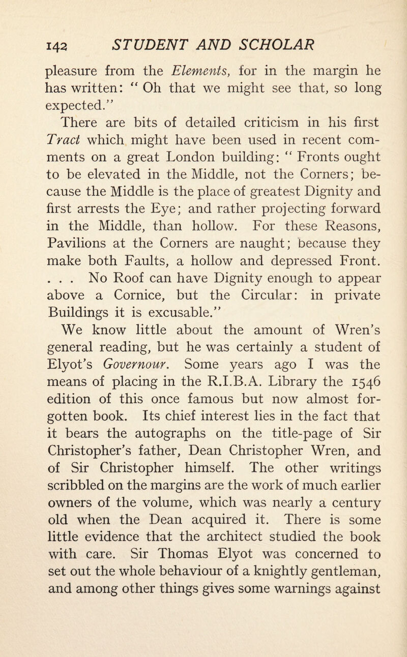pleasure from the Elements, for in the margin he has written: “ Oh that we might see that, so long expected. ” There are bits of detailed criticism in his first Tract which might have been used in recent com¬ ments on a great London building: “ Fronts ought to be elevated in the Middle, not the Corners; be¬ cause the Middle is the place of greatest Dignity and first arrests the Eye; and rather projecting forward in the Middle, than hollow. For these Reasons, Pavilions at the Corners are naught; because they make both Faults, a hollow and depressed Front. ... No Roof can have Dignity enough to appear above a Cornice, but the Circular: in private Buildings it is excusable/’ We know little about the amount of Wren’s general reading, but he was certainly a student of Elyot’s Governour. Some years ago I was the means of placing in the R.I.B.A. Library the 1546 edition of this once famous but now almost for¬ gotten book. Its chief interest lies in the fact that it bears the autographs on the title-page of Sir Christopher’s father, Dean Christopher Wren, and of Sir Christopher himself. The other writings scribbled on the margins are the work of much earlier owners of the volume, which was nearly a century old when the Dean acquired it. There is some little evidence that the architect studied the book with care. Sir Thomas Elyot was concerned to set out the whole behaviour of a knightly gentleman, and among other things gives some warnings against