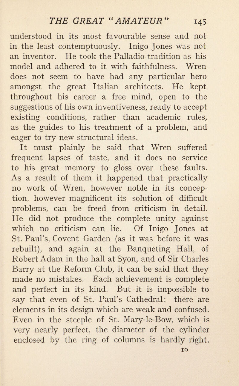 understood in its most favourable sense and not in the least contemptuously. Inigo Jones was not an inventor. He took the Palladio tradition as his model and adhered to it with faithfulness. Wren does not seem to have had any particular hero amongst the great Italian architects. He kept throughout his career a free mind, open to the suggestions of his own inventiveness, ready to accept existing conditions, rather than academic rules, as the guides to his treatment of a problem, and eager to try new structural ideas. It must plainly be said that Wren suffered frequent lapses of taste, and it does no service to his great memory to gloss over these faults. As a result of them it happened that practically no work of Wren, however noble in its concep¬ tion, however magnificent its solution of difficult problems, can be freed from criticism in detail. He did not produce the complete unity against which no criticism can lie. Of Inigo Jones at St. Paul’s, Covent Garden (as it was before it was rebuilt), and again at the Banqueting Hall, of Robert Adam in the hall at Syon, and of Sir Charles Barry at the Reform Club, it can be said that they made no mistakes. Each achievement is complete and perfect in its kind. But it is impossible to say that even of St. Paul’s Cathedral: there are elements in its design which are weak and confused. Even in the steeple of St. Mary-le-Bow, which is very nearly perfect, the diameter of the cylinder enclosed by the ring of columns is hardly right. 10