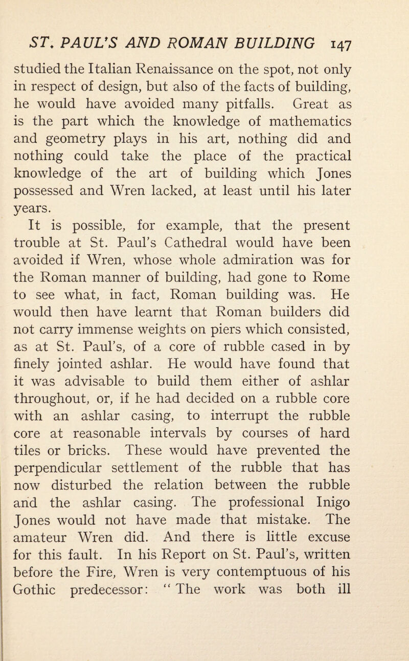 studied the Italian Renaissance on the spot, not only in respect of design, but also of the facts of building, he would have avoided many pitfalls. Great as is the part which the knowledge of mathematics and geometry plays in his art, nothing did and nothing could take the place of the practical knowledge of the art of building which Jones possessed and Wren lacked, at least until his later years. It is possible, for example, that the present trouble at St. Paul’s Cathedral would have been avoided if Wren, whose whole admiration was for the Roman manner of building, had gone to Rome to see what, in fact, Roman building was. He would then have learnt that Roman builders did not carry immense weights on piers which consisted, as at St. Paul’s, of a core of rubble cased in by finely jointed ashlar. He would have found that it was advisable to build them either of ashlar throughout, or, if he had decided on a rubble core with an ashlar casing, to interrupt the rubble core at reasonable intervals by courses of hard tiles or bricks. These would have prevented the perpendicular settlement of the rubble that has now disturbed the relation between the rubble and the ashlar casing. The professional Inigo Jones would not have made that mistake. The amateur Wren did. And there is little excuse for this fault. In his Report on St. Paul’s, written before the Fire, Wren is very contemptuous of his Gothic predecessor: “ The work was both ill