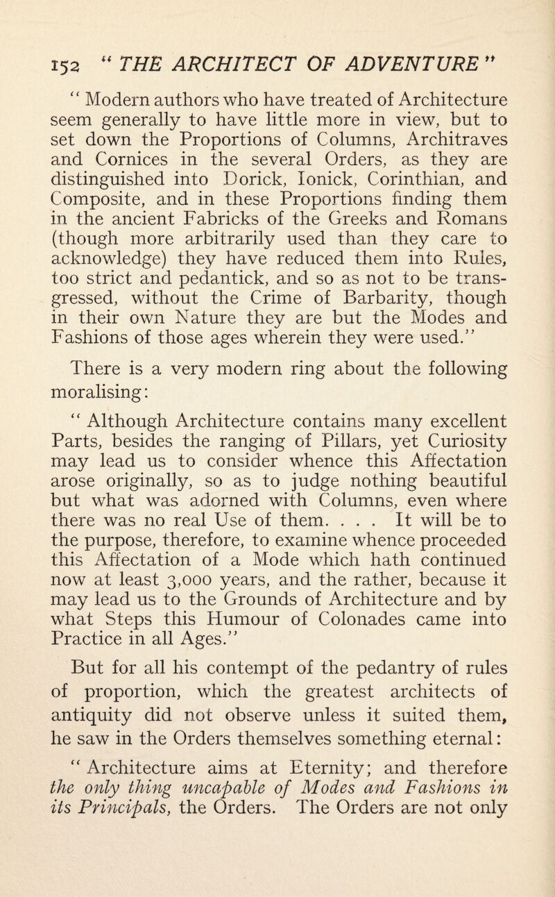 c< Modern authors who have treated of Architecture seem generally to have little more in view, but to set down the Proportions of Columns, Architraves and Cornices in the several Orders, as they are distinguished into Dorick, Ionick, Corinthian, and Composite, and in these Proportions finding them in the ancient Fabricks of the Greeks and Romans (though more arbitrarily used than they care to acknowledge) they have reduced them into Rules, too strict and pedantick, and so as not to be trans¬ gressed, without the Crime of Barbarity, though in their own Nature they are but the Modes and Fashions of those ages wherein they were used.” There is a very modern ring about the following moralising: “ Although Architecture contains many excellent Parts, besides the ranging of Pillars, yet Curiosity may lead us to consider whence this Affectation arose originally, so as to judge nothing beautiful but what was adorned with Columns, even where there was no real Use of them. ... It will be to the purpose, therefore, to examine whence proceeded this Affectation of a Mode which hath continued now at least 3,000 years, and the rather, because it may lead us to the Grounds of Architecture and by what Steps this Humour of Colonades came into Practice in all Ages.” But for all his contempt of the pedantry of rules of proportion, which the greatest architects of antiquity did not observe unless it suited them, he saw in the Orders themselves something eternal: “ Architecture aims at Eternity; and therefore the only thing uncapable of Modes and Fashions in its Principals, the Orders. The Orders are not only