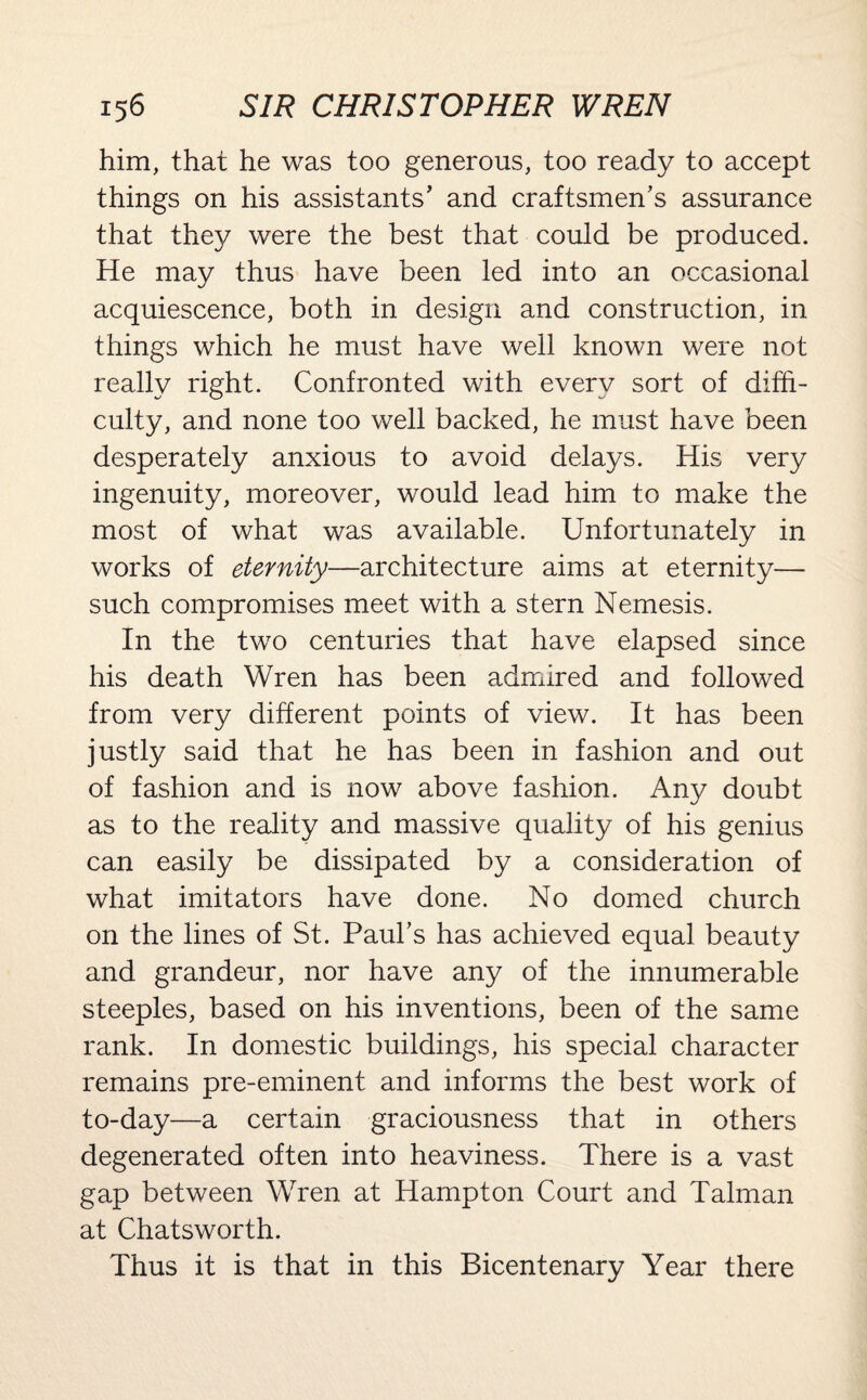 him, that he was too generous, too ready to accept things on his assistants’ and craftsmen’s assurance that they were the best that could be produced. He may thus have been led into an occasional acquiescence, both in design and construction, in things which he must have well known were not really right. Confronted with every sort of diffi¬ culty, and none too well backed, he must have been desperately anxious to avoid delays. His very ingenuity, moreover, would lead him to make the most of what was available. Unfortunately in works of eternity—architecture aims at eternity— such compromises meet with a stern Nemesis. In the two centuries that have elapsed since his death Wren has been admired and followed from very different points of view. It has been justly said that he has been in fashion and out of fashion and is now above fashion. Any doubt as to the reality and massive quality of his genius can easily be dissipated by a consideration of what imitators have done. No domed church on the lines of St. Paul’s has achieved equal beauty and grandeur, nor have any of the innumerable steeples, based on his inventions, been of the same rank. In domestic buildings, his special character remains pre-eminent and informs the best work of to-day—a certain graciousness that in others degenerated often into heaviness. There is a vast gap between Wren at Hampton Court and Talman at Chatsworth. Thus it is that in this Bicentenary Year there