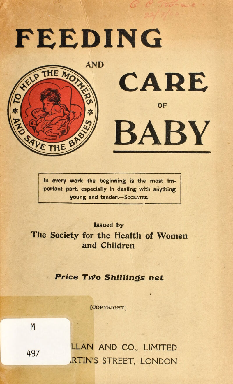 FEEBING AND CARE OF BABY In every work the beginning is the most im¬ portant part, especially in dealing with anything young and tender.—Socrates. Issued by The Society for the Health of Women and Children Price Ti/Vo Shillings net [COPYRIGHT] LLAN AND CO., LIMITED RTIN'S STREET, LONDON M 497 L