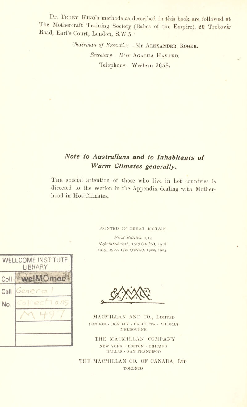 Di. Iruby King’s methods as described in this book are followed at The Mothercraft training Society (Babes of the Empire), 29 Trebovir Kuad, Earl’s Court, London, S.W.5.- Chairman of Executive—Sir Alexander Roger. Secretary—Miss Agatha Havard. Telephone : Western 2658. Note to Australians and to Inhabitants of Warm Climates generally. The special attention of those who live in hot countries is directed to the section in the Appendix dealing with Mother¬ hood in Hot Climates. WELLCOMF INSTITUTE LIBRARY Coll. vvelMOmec1' Call (Sen^e c* t No. a L /- - PRINTED IN GREAT BRITAIN First Etiit ion 1913 Reprinted 1916, 7917 (twice), 1918 1919, 1920, 1921 {twice), 1922, 1923 MACMTLLAN AND CO., Limited LONDON • BOMBAY • CALCUTTA • MADRAS MELBOURNE THE MACMILLAN COMPANY NEW YORK • BOSTON • CHICAGO DALLAS • SAN FRANCISCO THE MACMILLAN CO. OE CANADA, Ltd TORONTO