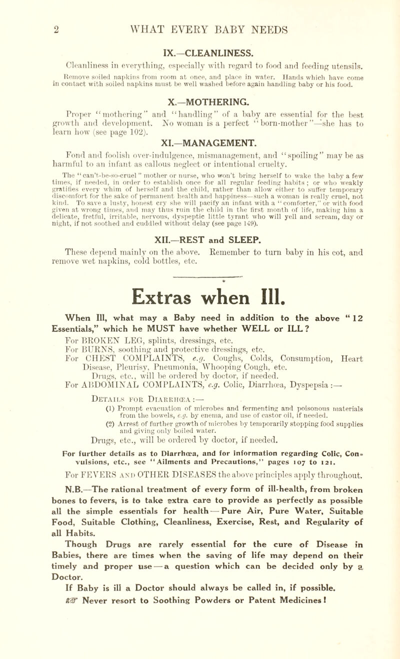 IX.—CLEANLINESS. Cleanliness in everything, especially with regard tn food and feeding utensils. Remove soiled napkins from room at once, and place in water. Hands which have come in contact with soiled napkins must be well washed before again handling baby or his food. X.—MOTHERING. Proper “mothering” and “handling” of a baby are essential for the best growth and development. No woman is a perfect “ born-mother’’—she has to learn how (see page 102). XI.—MANAGEMENT. Fond and foolish over-indulgence, mismanagement, and “spoiling” maybe as harmful to an infant as callous neglect or intentional cruelty. The “ ean’t-be-so-cruel ” mother or nurse, who won’t bring herself to wake the baby a few times, if needed, in order to establish once for all regular feeding habits ; or who weakly gratifies every whim of herself and the child, rather than allow either to suffer temporary discomfort for the sake of permanent health and happiness—such a woman is really cruel, not kind. To save a lusty, honest cry she will pacify an infant with a “comforter, or with food given at wrong times, and may thus ruin the child in the first month of life, making him a delicate, fretful, irritable, nervous, dyspeptic little tyrant who will yell and scream, day or night, if not soothed and cuddled without delay (see page 149). XII.—REST and SLEEP. These depend mainly on the above. Remember to turn baby in his cot, and remove wet napkins, cold bottles, etc. Extras when Ill. When Ill, what may a Baby need in addition to the above “12 Essentials,” which he MUST have whether WELL or ILL ? For BROKEN LEG, splints, dressings, etc. For BURNS, soothing and protective dressings, etc. For CHEST COMPLAINTS, e.g. Coughs, Colds, Consumption, Heart Disease, Pleurisy, Pneumonia, Whooping Cough, etc. Drugs, etc., will he ordered by doctor, if needed. For ABDOMINAL COMPLAINTS, e.g. Colic, Diarrhoea, Dyspepsia:— Details for Diarrhoea :— (1) Prompt evacuation of microbes and fermenting and poisonous materials from the bowels, e.g. by enema, and use of castor oil, if needed. (2) Arrest of further growth of microbes by temporarily stopping food supplies and giving only boiled water. Drugs, etc., will he ordered by doctor, if needed. For further details as to Diarrhoea, and for information regarding- Colic, Con= vuisions, etc., see “Ailments and Precautions,” pages 107 to 121. For FEVERS and OTH ER DISEASES the above principles apply throughout. N.B.—The rational treatment of every form of ill-health, from broken bones to fevers, is to take extra care to provide as perfectly as possible all the simple essentials for health — Pure Air, Pure Water, Suitable Food, Suitable Clothing, Cleanliness, Exercise, Rest, and Regularity of all Habits. Though Drugs are rarely essential for the cure of Disease in Babies, there are times when, the saving of life may depend on their timely and proper use — a question which can be decided only by a Doctor. If Baby is ill a Doctor should always be called in, if possible. KW Never resort to Soothing Powders or Patent Medicines I