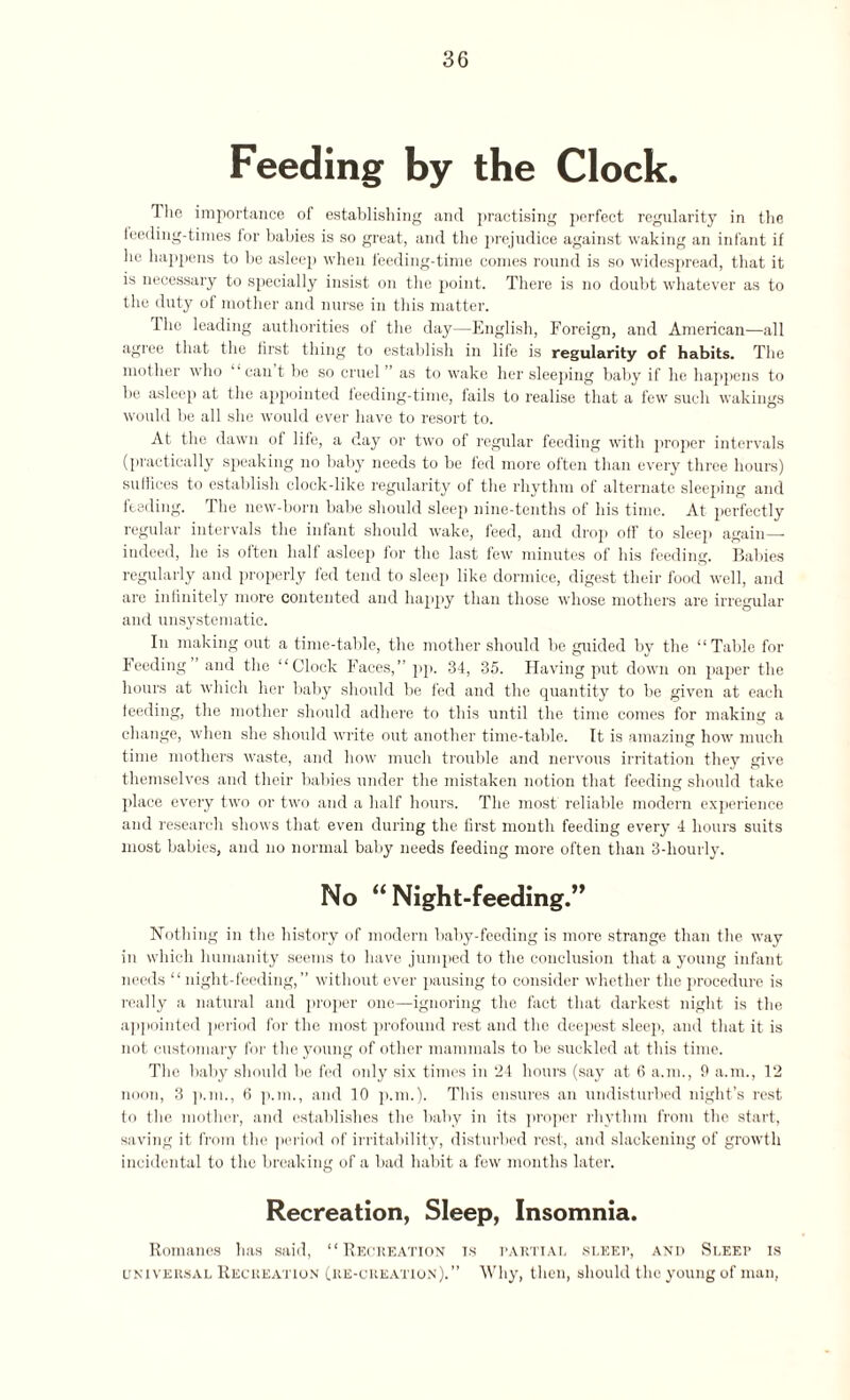 Feeding by the Clock. Hie importance of establishing and practising perfect regularity in the feeding-times for babies is so great, and the prejudice against waking an infant if he happens to be asleep when feeding-time comes round is so widespread, that it is necessary to specially insist on the point. There is no doubt whatever as to the duty of mother and nurse in this matter. The leading authorities of the day—English, Foreign, and American—all agree that the first thing to establish in life is regularity of habits. The mother who can t be so cruel ’ as to wake her sleeping baby if he happens to be asleep at the appointed feeding-time, fails to realise that a few such wakings would be all she would ever have to resort to. At the dawn of life, a day or two of regular feeding with proper intervals (practically speaking no baby needs to be fed more often than every three hours) suffices to establish clock-like regularity of the rhythm of alternate sleeping and feeding. The new-born babe should sleep nine-tenths of his time. At perfectly regular intervals the infant should wake, feed, and drop off to sleep again—- indeed, he is often half asleep for the last few minutes of his feeding. Babies regularly and properly fed tend to sleep like dormice, digest their food well, and are infinitely more contented and happy than those whose mothers are irregular and unsystematic. In making out a time-table, the mother should be guided by the “Table for Feeding and the “Clock Faces,” pp. 34, 35. Having put down on paper the hours at which her baby should be fed and the quantity to be given at each feeding, the mother should adhere to this until the time comes for making a change, when she should write out another time-table. It is amazing how much time mothers waste, and how much trouble and nervous irritation they give themselves and their babies under the mistaken notion that feeding should take place every two or two and a half hours. The most reliable modern experience and research shows that even during the first month feeding every 4 hours suits most babies, and no normal baby needs feeding more often than 3-hourly. No “ Night-feeding.” Nothing in the history of modern baby-feeding is more strange than the way in which humanity seems to have jumped to the conclusion that a young infant needs “night-feeding,” without ever pausing to consider whether the procedure is really a natural and proper one—ignoring the fact that darkest night is the appointed period for the most profound rest and the deepest sleep, and that it is not customary for the young of other mammals to be suckled at this time. The baby should be fed only six times in 24 hours (say at 6 a.m., 9 a.m., 12 noon, 3 p.m., 6 p.m., and 10 p.m.). This ensures an undisturbed night’s rest to the mother, and establishes the baby in its proper rhythm from the start, saving it from the period of irritability, disturbed rest, and slackening of growth incidental to the breaking of a bad habit a few months later. Recreation, Sleep, Insomnia. Romanes has said, “Recreation t.s partial sleep, and Sleep is universal Recreation (re-creation).” Why, then, should the young of man,