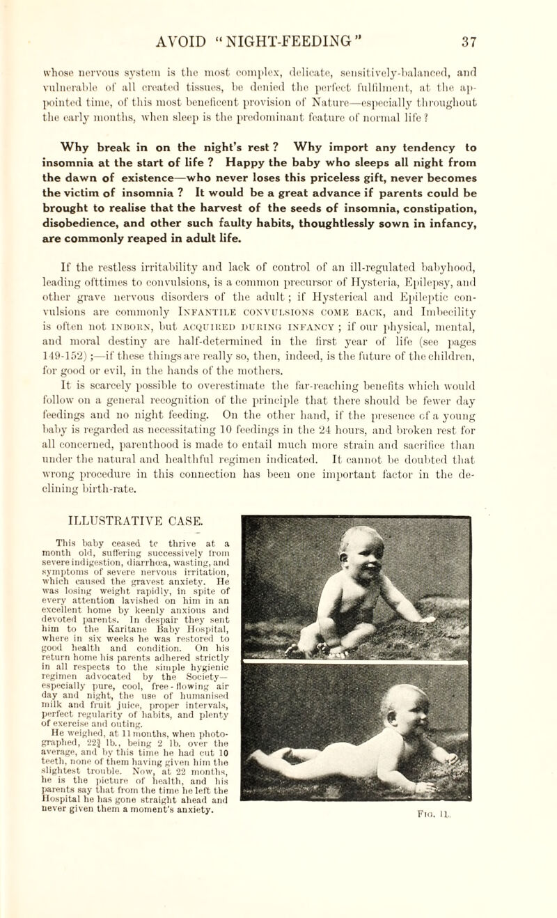 whose nervous system is the most complex, delicate, sensitively-balanced, and vulnerable of all created tissues, be denied the perfect fulfilment, at the ap¬ pointed time, of this most beneficent provision of Nature—especially throughout the early months, when sleep is the predominant feature of normal life? Why break in on the night’s rest ? Why import any tendency to insomnia at the start of life ? Happy the baby who sleeps all night from the dawn of existence—who never loses this priceless gift, never becomes the victim of insomnia ? It would be a great advance if parents could be brought to realise that the harvest of the seeds of insomnia, constipation, disobedience, and other such faulty habits, thoughtlessly sown in infancy, are commonly reaped in adult life. If the restless irritability and lack of control of an ill-regulated babyhood, leading ofttimes to convulsions, is a common precursor of Hysteria, Epilepsy, and other grave nervous disorders of the adult; if Hysterical and Epileptic con¬ vulsions are commonly Infantile convulsions come back, and Imbecility is often not inborn, but acquired during infancy ; if our physical, mental, and moral destiny are half-determined in the first year of life (see pages 149-152);—if these things are really so, then, indeed, is the future of the children, for good or evil, in the hands of the mothers. It is scarcely possible to overestimate the far-reaching benefits which would follow on a general recognition of the principle that there should be fewer day feedings and no night feeding. On the other hand, if the presence cf a young baby is regarded as necessitating 10 feedings in the 24 hours, and broken rest for all concerned, parenthood is made to entail much more strain and sacrifice than under the natural and healthful regimen indicated. It cannot be doubted that wrong procedure in this connection has been one important factor in the de¬ clining birth-rate. ILLUSTRATIVE CASE. This baby ceased tc thrive at a month old, suffering successively l'rom severe indigestion, diarrhoea, wasting, and symptoms of severe nervous irritation, which caused the gravest anxiety. He was losing weight rapidly, in spite of every attention lavished on him in an excellent home by keenly anxious and devoted parents. In despair they sent him to the Karitane Baby Hospital, where in six weeks he was restored to good health and condition. On his return home his parents adhered strictly in all respects to the simple hygienic regimen advocated by the Society— especially pure, cool, free-flowing air day and night, the use of humanised milk and fruit juice, proper intervals, perfect regularity of habits, and plenty of exercise and outing. He weighed, at 11 months, when photo¬ graphed, lb., being 2 lb. over the average, and by this time he had cut 10 teeth, none of them having given him the slightest trouble. Now, at 22 months, he is the picture of health, and his parents say that from the time he left the Hospital he has gone straight ahead and never given them a moment’s anxiety.