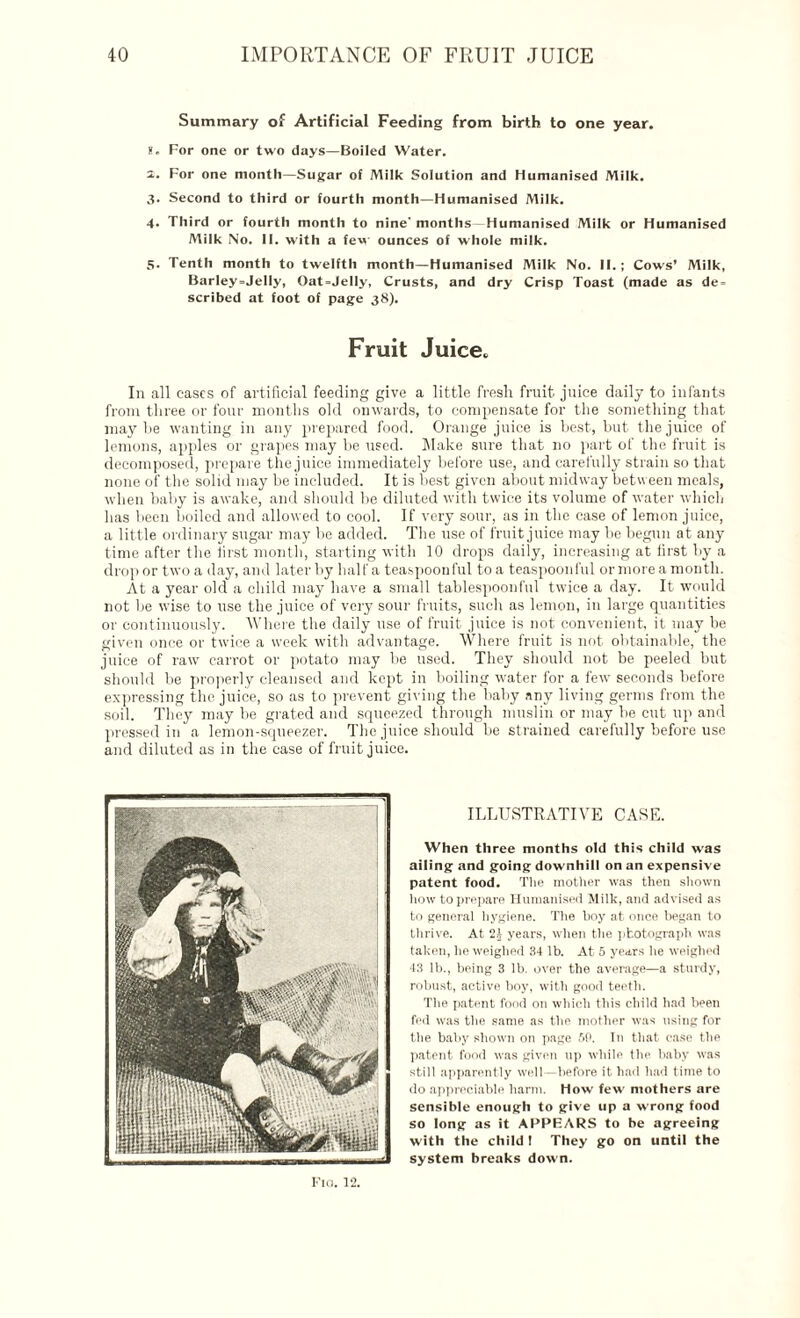 Summary of Artificial Feeding from birth to one year, g. For one or two days—Boiled Water. i. For one month—Sugar of Milk Solution and Humanised Milk. 3. Second to third or fourth month—Humanised Milk. 4. Third or fourth month to nine'months-Humanised Milk or Humanised Milk No. 11. with a few ounces of whole milk. 5- Tenth month to twelfth month—Humanised Milk No. II.; Cows’ Milk, Barley=Jelly, Oat=JeIly, Crusts, and dry Crisp Toast (made as de = scribed at foot of page 38). Fruit Juice. In all cases of artificial feeding give a little fresh fruit juice daily to infants from three or four months old onwards, to compensate for the something that may he wanting in any prepared food. Orange juice is best, but the juice of lemons, apples or grapes may be used. Make sure that no part of the fruit is decomposed, prepare the juice immediately before use, and carefully strain so that none of the solid may be included. It is best given about midway between meals, when baby is awake, and should be diluted with twice its volume of water which has been boiled and allowed to cool. If very sour, as in the case of lemon juice, a little ordinary sugar may be added. The use of fruit juice may be begun at any time after the first month, starting with 10 drops daily, increasing at first by a drop or two a day, and later by half a teaspoonful to a teaspoonful or more a month. At a year old a child may have a small tablespoonful twice a day. It would not be wise to use the juice of very sour fruits, such as lemon, in large quantities or continuously. Where the daily use of fruit juice is not convenient, it may be given once or twice a week with advantage. Where fruit is not obtainable, the juice of raw carrot or potato may be used. They should not be peeled but should be properly cleansed and kept in boiling water for a few seconds before expressing the juice, so as to prevent giving the baby any living germs from the soil. They may be grated and squeezed through muslin or may be cut up and pressed in a lemon-squeezer. The juice should be strained carefully before use and diluted as in the case of fruit juice. ILLUSTRATIVE CASE. When three months old this child was ailing and going downhill on an expensive patent food. The mother was then shown how to prepare Humanised Milk, and advised as to general hygiene. The hoy at once began to thrive. At 2| years, when the photograph was taken, he weighed 34 lb. At 5 years he weighed 43 lb., being 3 lb. over the average—a sturdy, robust, active boy, with good teeth. The patent food on which this child had been fed was the same as the mother was using for the baby shown on page 50. In that case the patent food was given up while the baby was still apparently well—before it had had time to do appreciable harm. How few mothers are sensible enough to give up a wrong food so long as it APPEARS to be agreeing with the child 1 They go on until the system breaks down. Tin. 12.