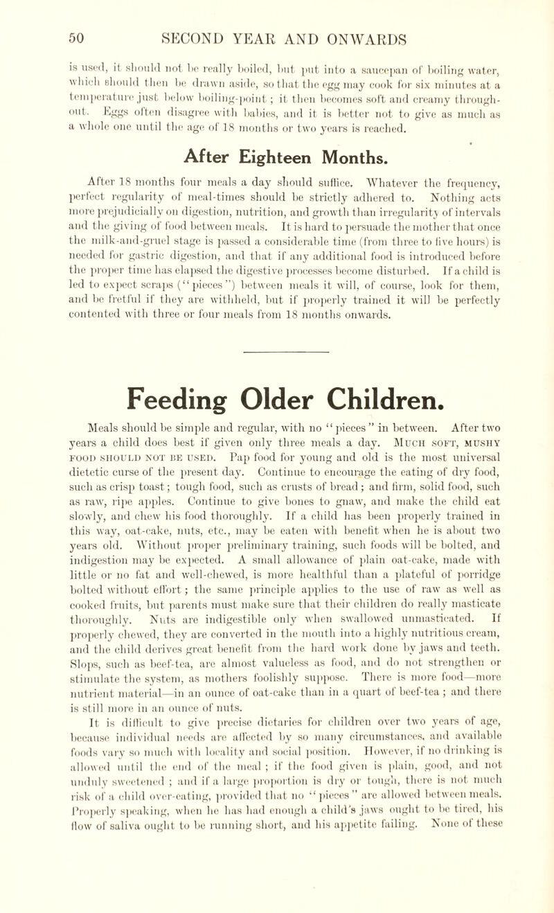 is used, it should not he really boiled, hut put into a saucepan of boiling water, which should then bo drawn aside, so that the egg may cook for six minutes at a temperature just below boiling-point; it then becomes soft and creamy through¬ out. Eggs often disagree with bahies, and it is better not to give as much as a whole one until the age of 18 months or two years is reached. After Eighteen Months. After 18 months four meals a day should suffice. Whatever the frequency, perfect regularity of meal-times should be strictly adhered to. Nothing acts more prejudicially on digestion, nutrition, and growth than irregularity of intervals and the giving of food between meals. It is hard to persuade the mother that once the milk-and-gruel stage is passed a considerable time (from three to live hours) is needed for gastric digestion, and that if any additional food is introduced before the proper time has elapsed the digestive processes become disturbed. If a child is led to exqiect scraps (“pieces”) between meals it will, of course, look for them, and be fretful if they are withheld, but if properly trained it will be perfectly contented with three or four meals from 18 months onwards. Feeding Older Children. Meals should be simple and regular, with no “pieces ” in between. After two years a child does best if given only three meals a day. Much soft, mushy food should not be used. Pap food for young and old is the most universal dietetic curse of the present day. Continue to encourage the eating of dry food, such as crisp toast; tough food, such as crusts of bread; and firm, solid food, such as raw, ripe apples. Continue to give bones to gnaw, and make the child eat slowly, and chew his food thoroughly. If a child has been properly trained in this way, oat-cake, nuts, etc., may be eaten with benefit when he is about two years old. Without proper preliminary training, such foods will be bolted, and indigestion may be expected. A small allowance of plain oat-cake, made with little or no fat and well-chewed, is more healthful than a plateful of porridge bolted without effort; the same principle applies to the use of raw as well as cooked fruits, but parents must make sure that their children do really masticate thoroughly. Nuts are indigestible only when swallowed unmasticated. If properly chewed, they are converted in the mouth into a highly nutritious cream, and the child derives great benefit from the hard work done bv jaws and teeth. Slops, such as beef-tea, are almost valueless as food, and do not strengthen or stimulate the system, as mothers foolishly suppose. There is more food—more nutrient material—in an ounce of oat-cake than in a quart of beef-tea ; and there is still more in an ounce of nuts. It is difficult to give precise dietaries for children over two years of age, because individual needs are affected by so many circumstances, and available foods vary so much with locality and social position. However, if no drinking is allowed until the end of the meal ; if the food given is plain, good, and not unduly sweetened ; and if a large proportion is dry or tough, there is not much risk of a child over-eating, provided that no “pieces” are allowed between meals. Properly speaking, when he has had enough a child's jaws ought to be tired, his flow of saliva ought to be running short, and his appetite failing. None of these