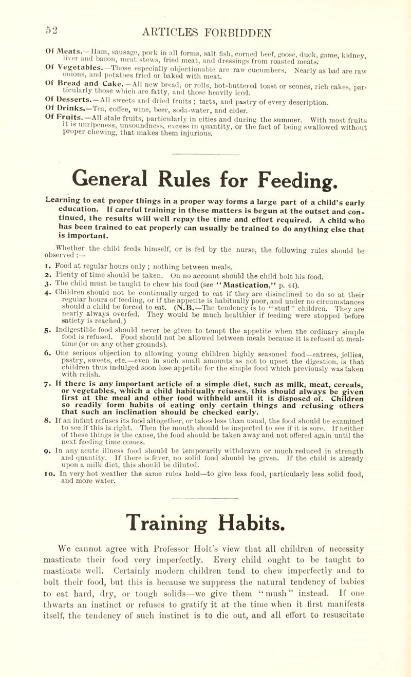 ARTICLES FORBIDDEN Of Meats. Ham, sausage, pork in all forms, salt fisli, corned beef, goose, duck, came, kidnev i\ei and bacon, meat stews, fried meat, and dressings from roasted meats. Of Vegetables.—Those especially objectionable are raw cucumbers. Nearly as bad are raw onions, and potatoes fried or baked with meat. Of Bread and Cake -All new bread, or rolls, hot-buttered toast or scones, rich cakes, par¬ ticularly those which are fatty, and those heavily iced. 1 Of Desserts. All sweets and dried fruits ; tarts, and pastry of every description. Of Drinks. Tea, coffee, wine, beer, soda-water, and cider. Of Fruits. AH stale fruits, particularly in cities and during the summer. With most fruits it is unripeness, unsoundness, excess in quantity, or the fact of being swallowed without proper chewing, that makes them injurious. General Rules for Feeding. Learning to eat proper things in a proper way forms a large part of a child’s early education. If careful training in these matters is begun at the outset and con = tinued, the results will well repay the time and effort required. A child who has been trained to eat properly can usually be trained to do anything else that is important. Whether the child feeds himself, or is fed by the nurse, the following rules should be observed:— 1. Food at regular hours only ; nothing between meals. 2. Plenty of time should be taken. On no account should the child bolt his food. 3- The child must be taught to chew his food (see “Mastication,” p. 44). 4. Children should not be continually urged to eat if they are disinclined to do so at their regular hours of feeding, or if the appetite is habitually poor, and under no circumstances should a child be forced to eat. (N.B.—The tendency is to “ stuff” children. They are nearly always overfed. They would be much healthier if feeding were stopped before satiety is reached.) 5. Indigestible food should never be given to tempt the appetite when the ordinary simple food is refused. Food should not be allowed between meals because it is refused at meal¬ time (or on any other grounds). 6. One serious objection to allowing young children highly seasoned food—entrees, jellies, pastry, sweets, etc.—even in such small amounts as not to upset the digestion, is that children thus indulged soon lose appetite for the simple food which previously was taken with relish. 7. If there is any important article of a simple diet, such as milk, meat, cereals, or vegetables, which a child habitually refuses, this should always be given first at the meal and other food withheld until it is disposed of. Children so readily form habits of eating only certain things and refusing others that such an inclination should be checked early. 8. If an infant refuses its food altogether, or takes less than usual, the food should be examined to see if this is right. Then the mouth should be inspected to see if it is sore. If neither of these things is the cause, the food should be taken away and not offered again until the next feeding time comes. 9. In any acute illness food should be temporarily withdrawn or much reduced in strength and quantity. If there is fever, no solid food should be given. If the child is already upon a milk diet, this should be diluted. 1 o. In very hot weather the same rules hold—to give less food, particularly less solid food, and more water. Training Habits. We cannot agree with Professor Holt’s view that all children of necessity masticate their food very imperfectly. Every child ought to be taught to masticate well. Certainly modern children tend to chew imperfectly and to bolt their food, but this is because we suppress the natural tendency of babies to eat hard, dry, or tough solids—we give them “mush” instead. If one thwarts an instinct or refuses to gratify it at the time when it first manifests itself, the tendency of such instinct is to die out, and all effort to resuscitate