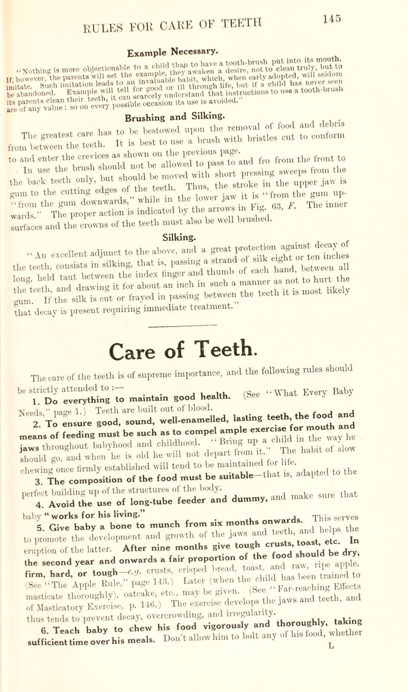 RULES FOR CARE OF TEETH Example Necessary. lf its-is r°ided- Brushing and Silking. . «!.« >»eh *“«> “ Ttletr Tht t!“ stJl i»Sthe tipper jaw » gum to the cutting edges ot the teeth. > ( the gum up- ‘ ‘ iYom the gum downwards,” while in th-R The inner wards ” The proper action is indicated by the ai i ows in r g Ztes and the crowns of the teeth must also be well brushed. Silking. rPSHSS a?tfjSfiS55S==rasa that decay is present requiring immediate treatment. Care of Teeth. The care of the teeth is of supreme importance, and the following rules should be strictly attended to, ... (gee “What Every Baby 1. Do everything to maintain good health. f»ee Needs ” Dage 1.) Teeth are built out of blood. 2 To ensure good, sound, well-enamelled, lasting teeth the food and chewing once firmly established will tend to be maintained^ . f • 3 The composition of the food must be su.table-that is, adapted perfect building up of the structures of the body. 4. Avoid the use of long-tube feeder and dummy, and make baby “ works for his living. This serves 5 Give baby a bone to munch from six months onwards. I » to promote the development and growth of the jaws and teeth, and 1- SSSSTr J- - - nr : t,oexrr^8iS’ rr over hi. meals. Don't allow him to holt an, of hi. food, whether