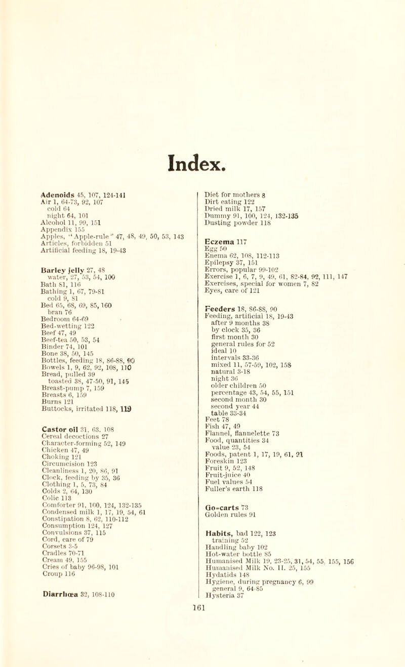 Index. Adenoids 45, 107, 121-141 Air 1, 64-73, 92, 107 cold 64 night 64, 101 Alcohol 11, 99, 151 Appendix 155 Apples, “Apple-rule 47, 48, 49, 50, 53, 143 Articles, forbidden 51 Artificial feeding 18, 19-43 Barley jelly 27, 4S water, 27, 53, 54, 100 Bath SI, 116 Bathing 1, 67, 79-SI cold 9, SI Bed 65, 6S, 69, 85, 160 bran 76 Bedroom 64-69 Bed-wetting 122 Beef 47, 49 Beef-tea 50, 53, 54 Binder 74, 101 Bone 38, 50, 145 Bottles, feeding 18, 86-88, 90 Bowels 1, 9, 62, 92, 108, 110 Bread, pulled 39 toasted 38, 47-50, 91, 145 Breast-pump 7, 159 Breasts 6, 159 Burns 121 Buttocks, irritated 118, 119 Castor oil 31, 63. 108 Cereal decoctions 27 Character-forming 52, 149 Chicken 47, 49 Choking 121 Circumcision 123 Cleanliness 1, 20, 86, 91 Clock, feeding by 35, 36 Clothing 1, 5, 73, 84 Colds 2, 64, 130 Colic, 113 Comforter 91, 100. 124, 132-135 Condensed milk 1, 17, 19, 54, 61 Constipation 8, 62, 110-112 Consumption 124, 127 Convulsions 37, 115 Cord, care of 79 Corsets 3-5 Cradles 70-71 Cream 49, 155 Cries of baby 96-98, 101 Croup 116 Diarrhoea 32, 108-110 Diet for mothers 8 Dirt eating 122 Dried milk 17, 157 Dummy 91, 100, 124, 132-135 Dusting powder 118 Eczema 117 Egg 50 Enema 62, 108, 112-113 Epilepsy 37, 151 Errors, popular 99-102 Exercise 1, 6, 7, 9, 49, 61, 82-84, 92, 111, 147 Exercises, special for women 7, 82 Eyes, care of 121 Feeders IS, S6-SS, 90 Feeding, artificial 18, 19-43 after 9 months 38 by clock 35, 36 first month 30 general rules for 52 ideal 10 intervals 33-36 mixed 11, 57-59, 102, 158 natural 3-18 night 36 older children 50 percentage 43, 54, 55, 151 second month 30 second year 44 table 33-34 Feet 78 Fish 47, 49 Flannel, flannelette 73 Food, quantities 34 value 23, 54 Foods, patent 1, 17, 19, 61, 91 Foreskin 123 Fruit 9, 52, 148 Fruit-juice 40 Fuel values 54 Fuller’s earth 118 Go=carts 73 Golden rules 91 Habits, bad 122, 123 training 52 Handling baby 102 Hot-water bottle 85 Humanised Milk 19, 23-25, 31,54, 55. 155, 156 Humanised Milk No. II. 25, 155 Hydatids 148 Hygiene, during pregnancy 6, 99 general 9, 64-85 Hysteria 37