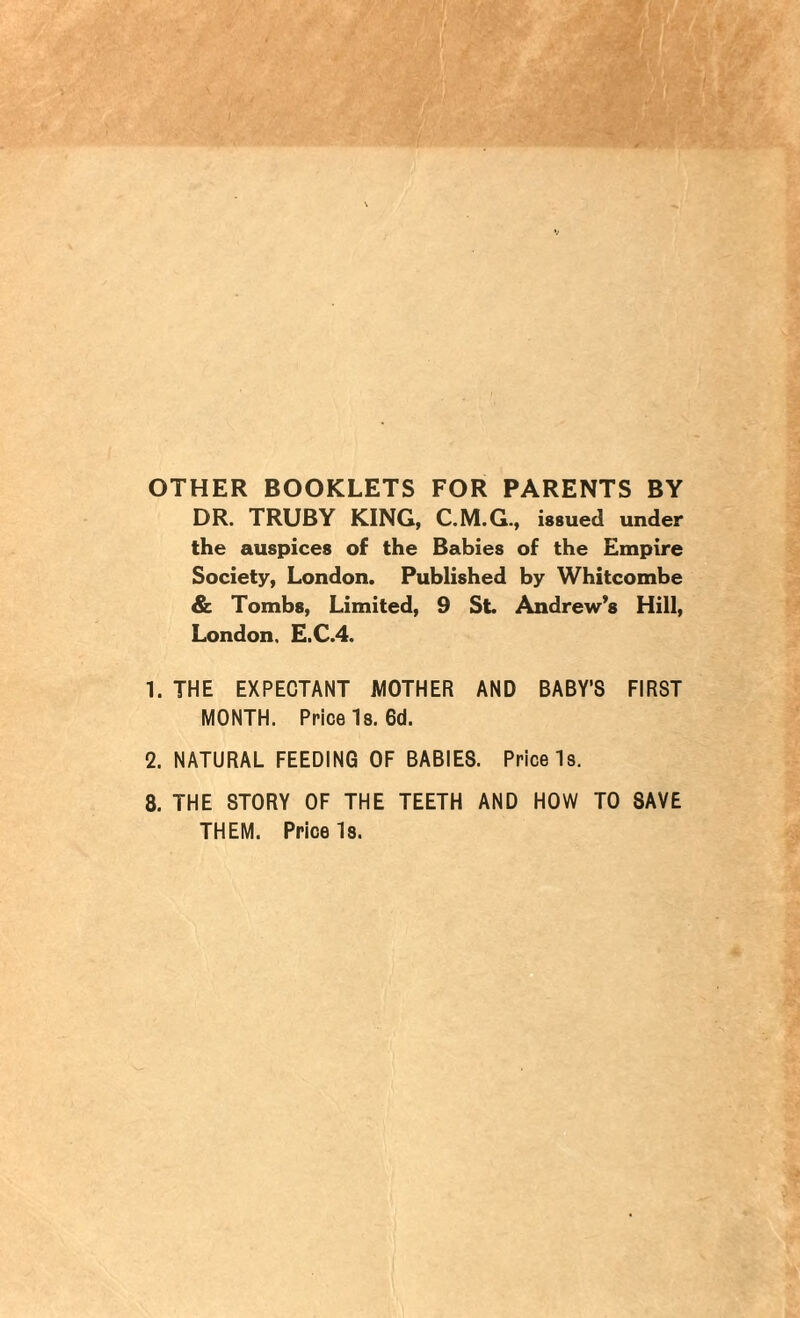 OTHER BOOKLETS FOR PARENTS BY DR. TRUBY KING, C.M.G., issued under the auspices of the Babies of the Empire Society, London. Published by Whitcombe & Tombs, Limited, 9 St. Andrew’s Hill, London. E.C.4. 1. THE EXPECTANT MOTHER AND BABY’S FIRST MONTH. Price Is. 6d. 2. NATURAL FEEDING OF BABIES. Price Is. 8. THE STORY OF THE TEETH AND HOW TO SAVE THEM. Price Is.