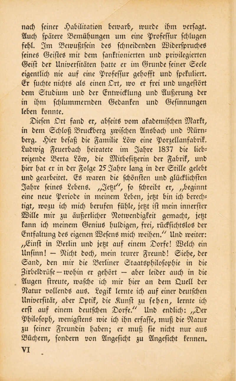 nad) feiner Habilitation bewarb, würbe ihm verfagt. 2lud) fpätere Bemühungen um eine ^rofeffur fchlugen fehl 3m Bewußtfein beS fchneibenben SBiberfprucheS fet'neö EJeifFeS mit bem fanFtionierten unb privilegierten ©eifF ber Univerfitäten hätte er im ©runbe feiner 6eele eigentlich nie auf eine ^rofeffur gehofft unb fpeFuliert. Er fuchte nichts als einen Ort, wo er frei unb ungefiört bem ©tubium unb ber EntwicFlung unb Äußerung ber in ihm fchlummernben ©ebanFen unb ©efinnungen (eben Fonnte. liefen Ort fanb er, abfeitS vom afabemtfchen SDFarFt, in bem ©chloß BrucFberg jwifchen 21nSbach unb 9türm berg. Hier befaß bie gamilie 2öw eine 9)orjellanfabriF. Subwt'g geuerbach heiratete im S^hte 1837 bie lieb* reijenbe Berta £öw, bie 5D?itbefigerin ber gabriF, unb hier hat er in ber golge 25 3abre lang in ber 6tille gelebt unb gearbeitet, ES waren bie fchönfFen unb glücflichfFen 3ahre feines Gebens, „Se^t, fo fcf>reibt er, „beginnt eine neue 93eriobe in meinem £eben, jegt bin ich bered)5 tigt, woju ich nttch berufen fühle, je|3t ifF mein tnnerfFer ÖBille mir ju äußerlicher 9FotwenbigFeit gemacht, jegt Fann ich meinem ©entuS h^tbigen, frei, rücFfichtSloS ber Entfaltung beS eigenen SBefenS mich weihen/7 Unb weiter: „Einft in Berlin unb je£t auf einem Dorfe! 2Öelch ein Unfinn! — 9lid)t boch, mein teurer greunb! @iehe, ber @anb, ben mir bie Berliner @taatSphilofophie in bie girbelbriife —wohin er gehört — aber leiber auch in bie klugen fFreute, wafche ich nur hi^ an bem Ouell ber Statur vollenbS aus. £ogiF lernte ich auf einer beutfchen Univerfität, aber DpttF, bie ^unft ju fehen, lernte ich erft auf einem beutfchen Dorfe/7 Unb enblicl): „Der ^hüofoph, wenigfFenS wie ich ihn erfaffe, muß bie 9Fatur ju feiner greunbin haben; er muß fie nicht nur aus Büchern, fonbern von 21ngefid)t $u Slngeficht Fennen*