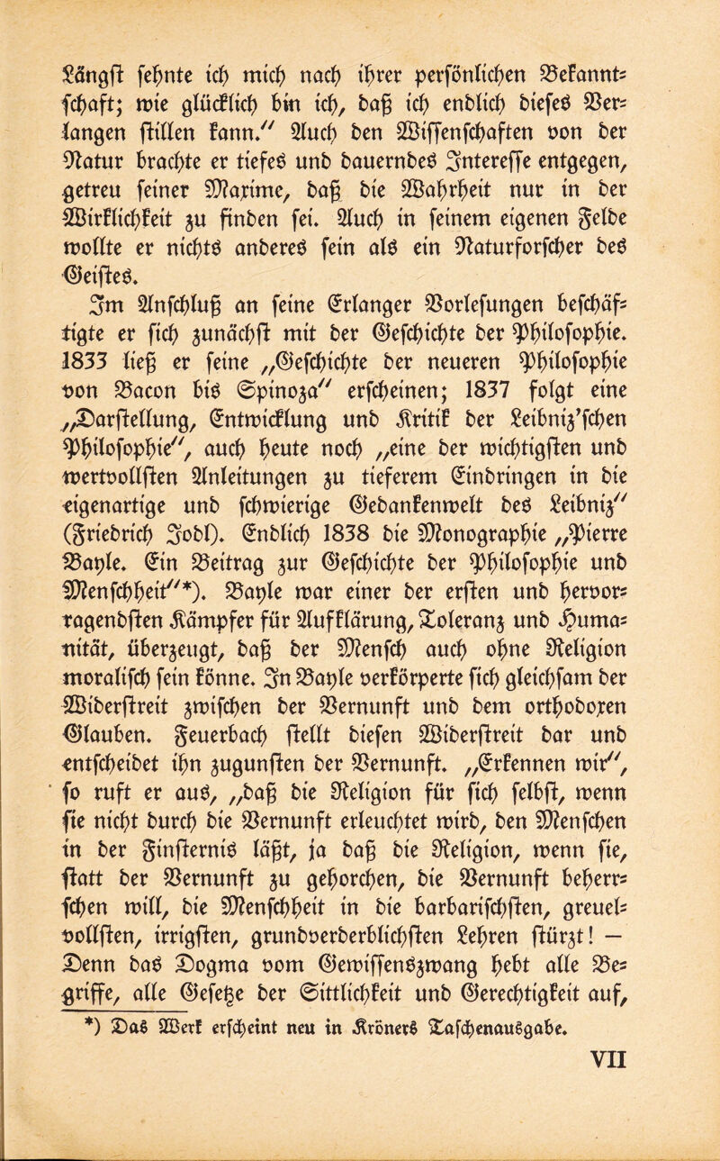 $ängft fefmte tc^> mich nach ihrer perföntic^en SSeFannte fcbaft; wte glücFltcb bin tcb, bag id) enbltcb btefeö langen ftitlen Fann/7 5IucF> ben 2öiffenfcbaften non ber 9tatur brachte er tiefen unb bauernbeS 3ntereffe entgegen, getreu feiner Mattme, bag bie Wahrheit nur in ber £BirFlicbFett ju finben fei. Auch in feinem eigenen gelbe wollte er nichts anbereö fein aln ein 9taturforfd)er ben Reiften. 3m Anfcblug an feine Erlanger $orlefungen befd>äf- tigte er fiel) äunäcbft mit ber Elefcbicbte ber ^>^ilofop^ie* 1833 lieg er feine „Eiefdncbte ber neueren spijifofopfjie non S3acon bin ©pinoja77 erfebetnen; 1837 folgt eine „DarfMlung, EntwtcFlung unb $ritiF ber Seibni^fcben spbifofopbie/ au$ ^eute noc^ //e^ne ^er tt>ict)tigften unb wertoollflen Anleitungen ju tieferem Einbringen in bie eigenartige unb febwiertge ElebanFenwelt ben £eibnt/7 (griebricb 3obl). Enbltcb 1838 bie Monographie „^ierre £3aple. Ein Beitrag jur Eiefdn'cbte ber ^^{lofop^ie unb Menfcbbeit*). S3aple mar einer ber erften unb beroors ragenbjten Kämpfer für AufFlärung, Xoleranj unb Jpumas nt tat, überzeugt, bag ber Menfcb oueb ohne Religion moraltfcb fein Fönne. 3n 25aple oerFörperte ftcb gletcbfam ber SÖiberftreit jmifeben ber Vernunft unb bem ortbobopen Eilauben. geuerbacb flellt biefen SÖiberfFrett bar unb entfebetbet ihn jugunflen ber Vernunft. „ErFennen wtr77, fo ruft er aun, „bag bie Religion für ftcb felbft, wenn fte nicht bureb bie Vernunft erleuchtet mirb, ben Menfcben in ber ginflernin lägt, ja bag bie Religion, wenn fie, ffrttt ber Vernunft ju gehorchen, bie Vernunft beberr* feben will, bie Menfcbbeit in bie barbartfebfien, greuefc nollften, irrigften, grunboerberbltcbflen lehren ftür^t! — Denn ba$ Dogma oom Elewiffen^wang fyeht alle S5es griffe, alle Eiefege ber 6ittlid)Feit unb ElerecbtigFeit auf, *) DaS A3etf crfcf)cint neu in -RvonefS Dafd£)enau$gabe.