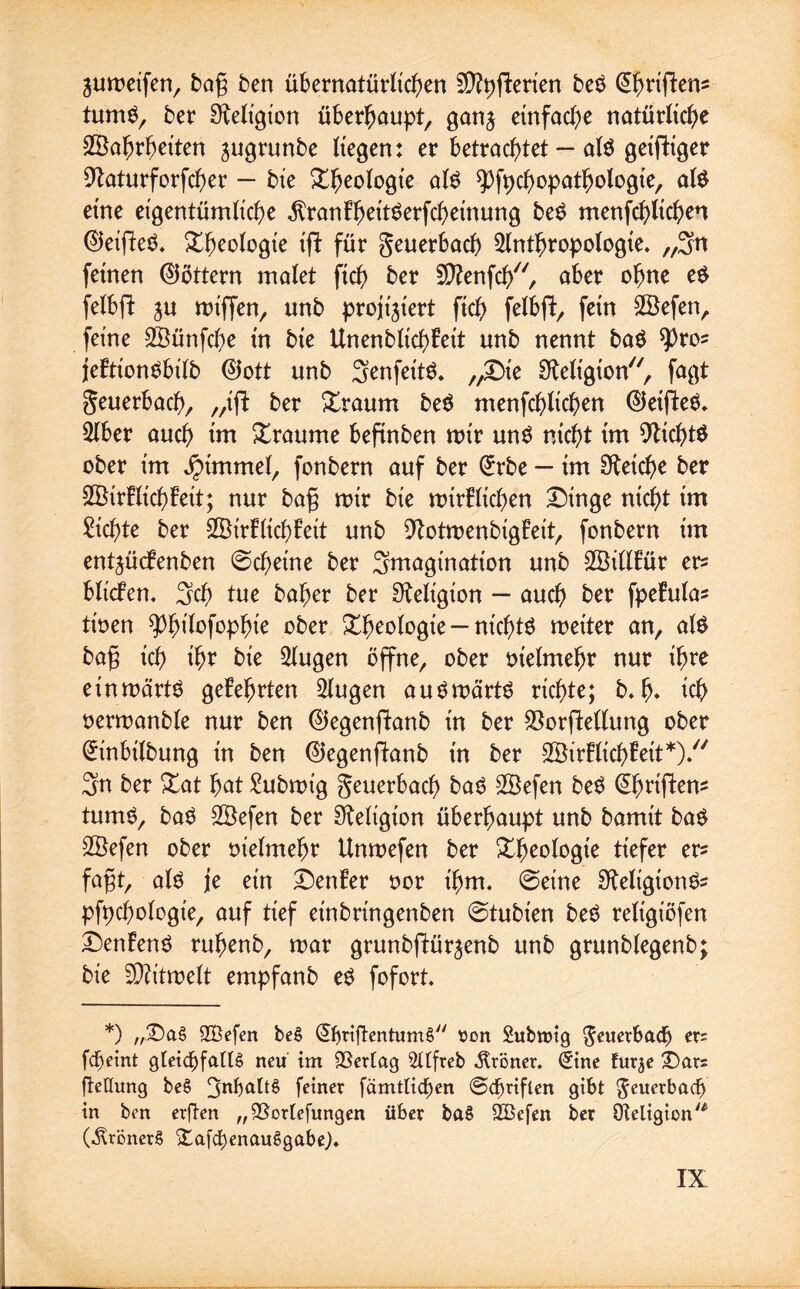 jumeifen, bag ben übernatürlichen SQtyflerien beg (Üfjtiflens tumg, bet Religion überhaupt, ganj einfache natürliche Wahrheiten ^ugrunbe liegen: et betrachtet — alg geifttger Dlaturforfcher — bie &heologte alg spfpchopatbologie, alg eine eigentümliche ^ranEheitgerfcheinung beg menfchltchen 0ei(leg. Rheologie ift für geuerbach Anthropologie* „3n feinen 0öttern malet ftch ber Sftenfch, aber ohne eg felbft ju miffen, unb projiziert ftch felbft, fein Wefen, feine Wünfche in bie UnenblichEeit unb nennt bag spros jeEtiongbilb 0ott unb Senfettg. „£>ie Religion, fagt geuerbach, „ifE ber £taum beg menfchlichen 0etfteg. Aber auch tm Xraume befinben mir ung nicht im 9tichtg ober im jpimmel, fonbern auf ber (£tbe — im Reiche ber WirElichEeit; nur bag mir bie mirElichen £)inge nicht im dichte ber WirEltchEeit unb 9IotmenbigEett, fonbern im entgücfenben ©cheine ber Imagination unb WillEüt er* blicfen* 3ch tue baher ber Religion — auch öer fpeEulas tioen ^büofophie ober Rheologie —nt'chtg meiter an, alg bag ich ihr bie klugen öffne, ober melmehr nur ihre einmärtg geEehrten 2lugen augmärtg richte; b»h* ich oermanble nur ben 0egenftanb in ber $orffcellung ober (Üftnbilbung in ben 0egenfIanb in ber WirElichEett*)/' 3n ber Xat hat £ubmig geuerbach bag Wefen beg (ühriftem tumg, bag Wefen ber Religion überhaupt unb bamit bag Wefen ober vielmehr Unmefen ber Xheologte tiefer er? fagt, alg je ein £)enEer oor t'hm. ©eine Sfteltgiong? pfpchologie, auf tief einbringenben ©tubt'en beg religiöfen DenEeng ruhenb, mar grunbftür^enb unb grunblegenb; bie SÄitmelt empfanb eg fofort. *) „£)aS 2Befen beS ©jrtjtentumfi son Submig geuerbadj) ers fcfjeint gleichfalls neu im Verlag 2llfreb Fröner. (£ine furje ibars fteKung beS 3nbaltS feiner [amtlichen Schriften gibt geuerbach in ben erften „93orlefungen über baS 2Befen ber Oteligion^ (^rönerS £afchenauSgabe).