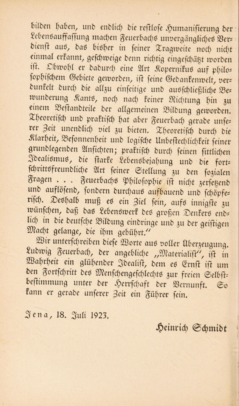 t'ilbcn fyabm, unb enblicb bie refflofe Jpumanifierung ber Sebenbauffaffung machen geuerbacbb unoergänglicbeb 23er= btcufi aus, bas bisher in feiner £ragr»ette noch nicht einmal erfannt, gefcfweige benn richtig eingefcbagt worben ifi. .Obwohl er baburd) eine 2Irt Äopetnifus auf philo* fopF;ifcf)em ©ebiete geworben, tfi feine ©ebanfenwelt, uer-- bunfett burcb bie allju einfeitige unb auSfcf>ließ(icbe S5e= anmberung .ftatttb, nocf) nach feiner 9iicf)tung bin ju einem Söeftanbfeile ber allgemeinen 33ilbung geworben. Xbeoretifcb unb praFtifcb bat aber geuerbacb gerabe unfe= rer »feit unenbficb fiel ju bieten. Xbeoretifcf) burcb bie Älarbeit, 23efonnenheit unb fogifcbe Unbeflecbiichfeit feiner grunbfegenben Slnficbten; praftifcb burcb feinen fittficben 3’bealiSmub, bie ftarfe Menbbejabung unb bie fort» fcfmttsfreunblicbe 21 rt feiner Stellung ju ben fojiaten fragen . . . geuerbacbb ^büofopbie tfi nicht jerfeljcnb unb auflöfenb, fonbern burcbaus aufbauenb unb fcbopfe* ri|cb. Sesbalb muß es ein Siel fein, aufs innigfie 311 münfcben, bafj bas Menbroerf beb großen Senferb enb= Itcb in bte beutfcbe SSilbung einbringe unb 31t ber geifitgen fKacbt gelange, bie t'bm gebührt. 2Btr untergraben biefe »Borte aub »oller Überzeugung. Subroig geuerbacb, ber angebliche „sfliaterialiji, ifi jn SBabrbeit ein glübenber 3bealift, bem eb (Srnfi tfi um ben gortfcbritt beb fWenfcbengefcblecbtb jur freien @elb(i= beflimmung unter ber Jperrfcftaft ber Vernunft. ©0 fann er gerabe unferer Seit ein gübrer fein. 3ena, 18. Suli 1923. Heinrich @d)mibt 1