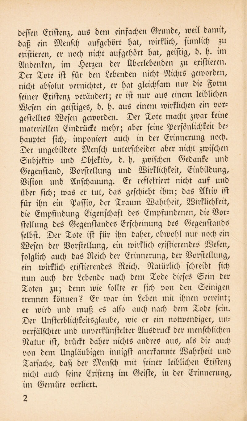 beffen Ejriftena, au$ bem einfachen EJrunbe, weil bamtt, bag ein Wienfch aufgehört hat, wirklich, ftnnlich a« epiftieren, er noch nicht aufgehört hat, geiftig, b. f). int Slnbenfen, im öperaen ber Überlebenben ju epifHeren. Der £ote if! für ben Sebenben nicht Nichts geworben, nicht obfotut vernichtet, er hat gleichfam nur bie §orm feiner veränbert; er ift nur au$ einem leiblichen Sßefen ein geiftigeS, b. h- auö einem wirklichen ein vor= gefkellteV SSefen geworben. Der Xote macht jwar feine materiellen Einbrücfe mehr; aber feine ^erfönlichkeit he* bauptet ftch, imponiert auch in ber Erinnerung noch. hex ungebilbete 5D?enfch unterfcheibet aber nicht jwifchen (subjektiv unb Dbjektiv, b. h* jwifchen Eiebanke unb Eiegenftanb, 55orftellung unb Wirklichkeit, Etnbilbung, 55ifton unb 2lnfcf)auung. Er reflektiert nicht auf unb über fich; wa$ er tut, baS gefchieht ihm; bad 2lktiv ift für ihn ein Raffte, ber %raum Wahrheit, Wirklichkeit, bie Empfinbung Eigenfchaft be$ Empfunbenen, bie 55 or^ ftellung beö Eiegenflanbeö Erfcheinung be$ EJegenftanbS felbft. Der £ote ifl für ihn baher, obwohl nur noch ein Wefen ber 55orfMlung, ein wirtlich eriftierenbeö Wefen, folglich auch baV Speich ber Erinnerung, ber 55orftellung, ein wirklich eptjfierenbeö Speich. Natürlich fchreibt fich nun auch ber £ebenbe nach bem £obe biefeö ©ein ber Xoten ju; benn wie follte er fich *>on ben ©einigen trennen können? Er war im Men mit ihnen vereint; er wirb unb mu§ eö alfo auch nach bem Dobe fein. Der Unfterblichfeitöglaube, wie er ein notwenbiger, um verfälfchter unb unverkünfkelter Wwbruck ber menfchltchen Statur ift, brücft baher nichts anbreS auö, alö bie auch von bem Ungläubigen innigft anerkannte Wahrheit unb Xatfache, bafj ber 5D?enfch mit feiner leiblichen Eriftenj nicht auch feine Eriftena im (Reifte, in ber Erinnerung, im Eiemüte verliert.