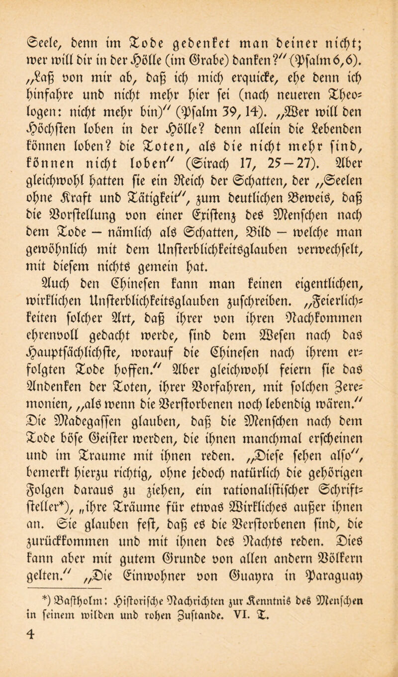 ©eele, berm tm Xobe gebenfet man betner nicht; wer will bir in ber J)ölle (tm ©rabe) banfen? CPfalm6,6). „Sag oon mir ab, bag ich mich erquicfe, ehe benn ich ^xnfa^re unb nicht mehr ^ter fei (nach neueren £t)eo= logen: nicht mehr bin/7 CPfalm 39,14). „20er null ben $öchden loben tn ber fyölk? benn allein bie Sebenben fönnen loben? bie £oten, als bie nicht mehr finb, fönnen nicht loben (©trach 17, 25 — 21). 2lber gleichwohl Ratten fte etn Sketch ber ©chatten, ber „©eelen ohne $raft unb £ättgfeit, jum beutlichen VewetS, bag bie Vordellung oon einer ^jciftenj beS 5D?enfchen nach bent £obe — nämlich als ©chatten, S5ilb - welche man gewöhnlich mit bem UndetblichfeitSglauben oerwechfelt, mit biefem nichts gemein hat. 2luch ben ©fnnefen fann man feinen eigentlichen, wtrflichen UnperblichfeitSglauben ^ufchretben. „geierlich5 feiten folcher 2lrt, bag ihrer oon ihren Vachfommen ehrenvoll gebacht werbe, ftnb bem 2Öefen nach baS ^auptfächlichfte, worauf bie ©hirtefen nach ifwewt er? folgten £obe hoffen. 2lber gleichwohl feiern fte baS 2lnbenfen ber Xoten, ihrer Vorfahren, mit folchen geve* monien, „als wenn bie Verdorbenen noch lebenbig wären. Die Sftabegaffen glauben, bag bie Sftenfchen nach bem £obe böfe ©eifter werben, bie ihnen manchmal erfcheinen unb im Traume mit ihnen reben. „Diefe fehen alfo, bemerft hierzu richtig, ohne jeboch natürlich bie gehörigen golgen barauS ju jtehen, ein rationaliffifcher ©chrift? fteller*), „ihre träume für etwas 2ÖirflicheS auger ihnen an. ©ie glauben fed, bag eS bie Verdorbenen finb, bie jurücffommen unb mit ihnen beS VachtS reben. Dies fann aber mit gutem ©ruttbe oon allen anbern Völfertt gelten. „Die (Einwohner oon ©uatjra in ^araguap *) VajTljotm; Jpiftorifche Vad)ricf)ten jur ÄenntniS be$ ^Jtenfchen in feinem mitten unb rofyen ^uftanbe. VI. X.