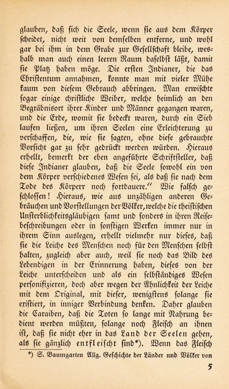 glauben, bag ftcf> bte @eele, wenn fte au$ bem Körper fcheibet, nicht weit non bemfelben entferne, unb wohl gar bei ihm in bem Eirabe zur Eiefellfchaft bleibe, we^ ^alb man auch einen leeren 9laum bafelbfl lägt, bamit fie $)lat3 höben möge. Die erften Snbianer, bie baö ^riflentum annafmten, fonnte man mit oieler 9)?ühe !aum oon biefem Elebrauch abbringen. 9)?an erwifchte fogar einige chriftliche 2öeiber, welche heimlich an ben 23egräbniSort ihrer $t'nber unb Männer gegangen waren, unb bie Erbe, womit fie bebecft waren, burch ein @ieb laufen liegen, um ihren @eelen eine Erleichterung ju oerfchaffen, bie, wie fie fagten, ohne biefe gebrauchte ^orficht gar zu fehr gebrücbt werben würben. $terau$ erhellt, bemerht ber eben angeführte ©chrtftfteller, bag biefe Snbianer glauben, bag bie 0eele fowohl ein oon bem Körper oerfchiebeneö SBefen fei, al$ bag fie nach bem £obe beS $örperr noch fortbauere/7 2Öie falfch ge= fchloffen! hieraus, wie auö unzähligen anberen Ete brauchen unb $orftellungen ber $ölf er, welche bie theiflifchen Ungierblichheitögläubigen famt unb fonberS in ihren 9ieife= befchreibungen ober in fonfHgen SBerhen immer nur in ihrem 0inn auslegen, erhellt tnelmefjr nur biefeö, bag fie bie Seiche betf 5D?enfchen noch für ben Sftenfchen felbft halten, zugleich aber auch, weil fie noch ba6 23ilb beö Sebenbt'gen in ber Erinnerung höben, biefeö oon ber Seiche unterfcheiben unb als ein felbftänbtgeö Sßefen perfoniftzxeren, hoch aber wegen ber $fwlichheit ber Seiche mit bem Original, mit biefer, wenigflenS folange fte erifHert, in inniger $erbinbung benhen. Daher glauben bie Earaiben, bag bie £oten fo lange mit Nahrung he- bient werben mügten, folange noch gleifch an ihnen ift, bag fie nicht eher in ba$ Sanb ber Seelen gehen, al$ fie gänzlich entfleifcht ftnb*). 28enn ba$ gleifch *) @. 93aumgarten Stög. ber Sänber unb SSölfer uon