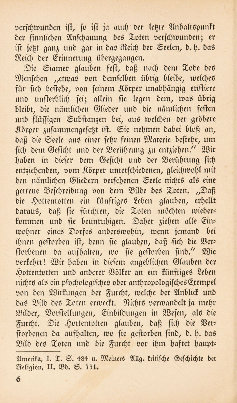 oerfchwunben ift, fo ift ja auch ber legte 5lnbaltnpunfr: ber finnlichen 2lnfchauung ben £oten üerfcgwunben; er ift jegt ganj unb gar in ban Steicg ber 0eelen, b. h* ban Speich ber Erinnerung übergegangen. Die @iamer glauben feft, bag nach bem £obe ben üJttenfcgen „etwan non bemfelben übrig bleibe^ welchen für fiel) begehe, non feinem Körper unabhängig epifttere unb unfterbltch fei; allein fte (egen bem, man übrig bleibt, bie nämlichen ©lieber unb bie nämlichen feften unb flüfftgen 0ubftan$en bet, aun welchen ber gröbere Körper jufammengefegt ift. @te nehmen babei blog an, bag bie ©eele aun einer febr feinen Materie begehe, um ftch bem ©eftcht unb ber Berührung ju entziehen/7 2Öir haben in biefer bem ©eftcht unb ber Berührung ftch entjt'ehenben, nom Körper unterfchiebenen, gleichwohl mit ben nämlichen ©liebem nerfehenen @eele nichts aln eine getreue 25efchreibung non bem S5t(be ben Xoten. „Dag bie Hottentotten ein künftigen £eben glauben, erhellt baraun, bag fie fürchten, bie &oten möchten wieber* fommen unb fte beunruhigen. Daher jiehen alle Ein* mohner einen Dorfen anbernmohin, menn jemanb bet ihnen geworben ijl, benn fte glauben, bag ftch bie $ers ftorbenen ba aufhalten, wo fte geworben ftnb. 2Bie nerfehrt! 2Ötr haben in biefem angeblichen ©lauben ber Hottentotten unb anberer Golfer an ein künftigen Men nichtn aln ein pfpchologifchen ober anthropologifchenEjrempel non ben SSirftmgen ber gurcf)t, welche ber 2lnblt<f unb ban 23ilb ben Doten erweeft. Nichtn oerwanbelt ja mehr Silber, SSorftellungen, Einbilbungen tn 2öefen, aln bie gurcht. Die Hottcnt°ttcn glauben, bag ftch bie $er^ ftorbenen ba aufhalten, mo fie geworben ftnb, b. h* ban 23ilb ben £oten unb bie gurcht oor thm haftet haupt^ 9Imettfa, I. D @. 484 u. 9ftetner$ 2tttg. frttifdje ©efchtchte ber gteltgion, II* 93b. @. 731.