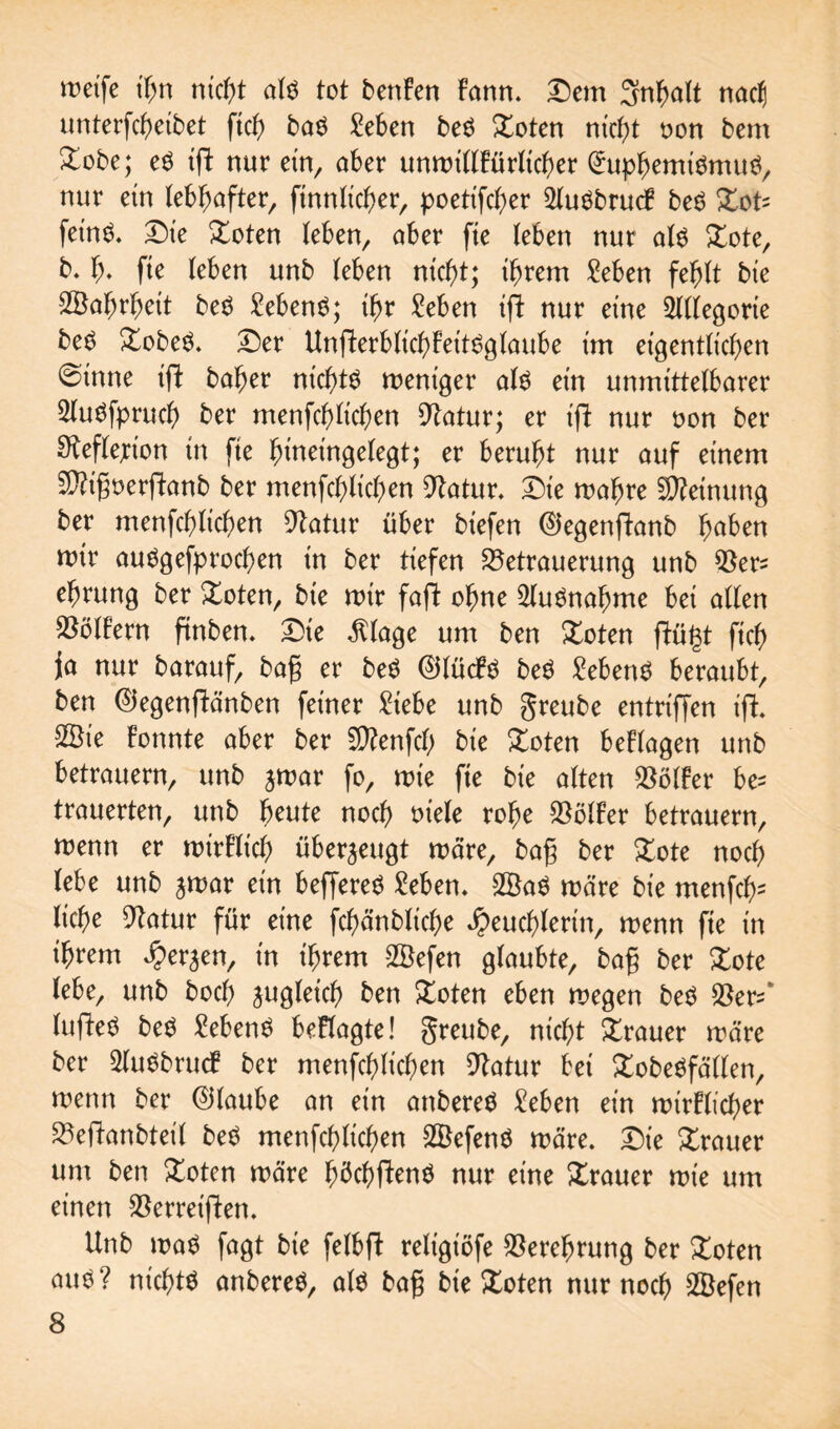 weife nicht al$ tot benFen Farm. Dem Sn^alt nac() unterteilet fiel) baö Men beö Doten ntcf>t oon bem Dobe; eö ift nur ein, aber unwidFürlicher (htphemtemuö, nur ein lebhafter, finnlicher, poetifd)er 5luöbrucF be$ Dots feinö. Die Doten (eben, aber fie (eben nur alö Dote, b. f). fie (eben unb (eben nicht; ihrem Men feh(t bie Wahrheit be$ Men$; ihr Men ift nur eine ^((egorie beö DobeS. Der UnfterblichFettSglaube im eigentlichen @inne ift baher nichts weniger at$ ein unmittetbarer SluSfprud) ber menfchKchen Statur; er ift nur non ber Reflexion in fie hineinge(egt; er beruht nur auf einem Sftigoerftanb ber menfchlichen Statur. i)ie wahre Meinung ber menfch(ichen 9batur über biefen ©egenftanb haben wir auögefprochen in ber tiefen 23etrauerung unb QSer* ehrung ber Doten, bie wir faft ohne Ausnahme bei a((en $ö(Fern ftnben. Die $lage um ben Doten (Fügt fich ja nur barauf, bag er be$ 0(ücF$ beö Sebent beraubt, ben ©egenftänben feiner £iebe unb greube entriffen ift. 2öie Fonnte aber ber Sttenfd) bie Doten beFtagen unb betrauern, unb jwar fo, wie fie bie a(ten $ö(Fer be^ trauerten, unb beute noch m'ele rohe $ö(Fer betrauern, wenn er wirF(ich überzeugt wäre, bag ber Dote noch (ebe unb jwar ein beffered Men. 2Ba$ wäre bie menfcfc (iche Statur für eine fchünbliche Heuchlerin, wenn fte in ihrem Herren, in ihrem 2Öefen glaubte, bag ber Dote (ebe, unb hoch zugleich ben Doten eben wegen beg Skr^’ luftetf be$ Men$ beFlagte! greube, nicht Trauer wäre ber 2lu$brucF ber menfchlichen Statur bei £obe$fä(len, wenn ber ©taube an ein attberetf Men ein wtrFü'cher 23eftanbteil betf menfchlichen SBefenö wäre. Die Trauer um ben Doten wäre hüchftenö nur eine Xrauer wie um einen $erreiften. Unb wa$ fagt bie felbft religiöfe Verehrung ber Doten auö? nichts anbereS, als bag bie Xoten nur noch 2öefen