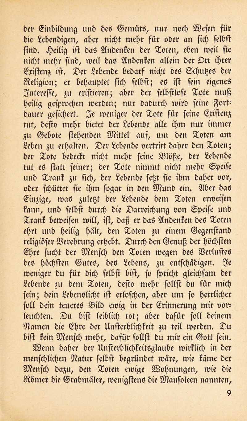 ber Einbilbung unb beS EJemütS, nur noch 2Befen füt bie Lebenbigen, aber nicf>t mehr für ober an ficb felbft finb. Jpeilt'g tft baS 2lnbenFen ber £oten, eben weil fte nicht mehr finb, weil baS 2lnbenBen allein ber Drt ihrer Elften j tft* Der Lebenbe bebarf nicht beS @d)ugeS ber Religion; er behauptet fich felbft; eS tft fern eigenes Sntereffe, ju ejciftteren; aber ber felbftlofe Xote rnug heilig gefprocgen werben; nur baburd) wirb feine gort' bauer gefiebert. 3e weniger ber &ote für feine Ejciftenj tut, befto mehr bietet ber Lebenbe alle ihm nur immer ju (Gebote ftebenben Mittel auf, um ben Xoten am Leben ^u erhalten. Der Lebenbe vertritt baher ben £oten; ber £ote bebeebt nicht mehr feine 23löfie, ber Lebenbe tut eS ftatt feiner; ber £ote nimmt nicht mehr @peife unb £ranb ju ftcb, ber Lebenbe fegt fte ihm baher oor, ober fchüttet fte t'hm fogar in ben Sttunb etn. 2lber baS Einzige, was julegt ber Lebenbe bem £oten erweifen bann, unb felbft: burch bt'e Darreichung oon @petfe unb Xranb bewetfen will, tft, bafj er baS 2lnbenfen beS £oten ehrt unb heilig hält, ben £oten ju einem ©egenftanb reltgt'öfer Verehrung erhebt. Durch ben ®enu£ ber höchften Ehre jucht ber SCtfenfch ben £oten wegen beS $erlufteS beS hbchften ®uteS, beS Gebens, $u entfehäbigen. 3e weniger bu für bich felbft bift, fo fprtcht gletchfam ber Lebenbe ju bem &oten, befto mehr follft bu für mich fein; betn Lebenslicht ift erlofchen, aber um fo bescher foll betn teueres 5Mb ewig in ber Erinnerung mtr oor* leuchten. Du bift leiblich tot; aber bafür foll betnem Flamen bie Ehre ber Unfterblichfeit ju teil werben. Du bift fern 5D?enfch mehr, bafür follft bu mtr ein ©ott fein. 2Benn baher ber UnfterblichfeitSglaube wirklich tn ber menfchltchen 9tatur felbft begrünbet wäre, wte bäme ber SJttenfch baju, ben £oten ewige ^Bohnungen, wie bie Körner bte EJrabmäler, wenigftenS bie 2D?aufoleen nannten,