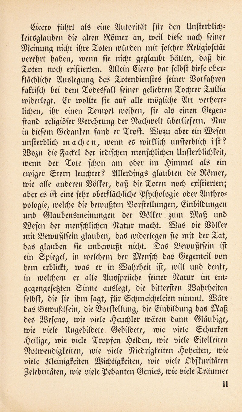 QEicero führt alö eine Autorität für ben Unfterbticf)2 Eeitnglauben bte alten körnet* an, weil biefe noch feiner Meinung nicht i^re £oten mürben mit folcher Steltgiofität nerehrt haben, wenn fie nict)t geglaubt hätten bag bie £oten noch ejcifHerten. Allein (ütcero hat felbft biefe obeu flächliche ^Umlegung be$ £otenbienfte$ feiner Vorfahren fafttfch bei bem £obenfall feiner geliebten £ocf)ter £ultia wtberlegt. (ürr wollte fie auf ade mögliche 2lrt nerherr- liehen, ihr einen Tempel weihen, fie al$ einen Negern fhmb religiöfer Verehrung ber Fachwelt überliefern. 9htr in biefem ©ebanFen fanb er Xrofh Woju aber ein Wefen unfFerbltch machen, wenn eö wtrFltch unterblieb i ft‘? Woju bie gadbel ber irbtfehen menfehlichen UnfterblichFett, wenn ber £ote fchon am ober im Jptmmel atn ein ewiger Stern leuchtet? 2Werbing$ glaubten bie Körner, mie alle anberen Böller, bag bie £oten noch ejcifHerten; aber e$ ift eine fehr oberflächliche ^fpctwlogie ober 2lntfjros pologie, welche bie bemugten SSorftellungen, (£inbilbungen unb ©laubenSmeinungen ber Golfer jum 9)?ag unb Wefen ber menfehlichen 9tatur macht. Wan bie SöölFer mit 23ewugtfetn glauben, baS wtberlegen fie mit ber £at, ban glauben fie unbewugt nicht. £>an 25ewugtfein tji ein Spiegel, in welchem ber SÜtenfch ban ©egenteil non bem erblicFt, man er in Wahrheit ift, will unb benFt, in welchem er alle 5lunfprüche feiner 9tatur im ent* gegengefe^ten Sinne aunlegt, bie bitterften Wahrheiten felbfl, bie fie ihm fagt, für Schmeicheleien nimmt. Wäre ban 33emugtfetn, bie $orftellung, bie (£inbilbung ban 9)?ag ben Wefenn, mie niete Heuchler mären bann ©läubige, mie niete Ungebilbete ©ebilbete, mie niete Schürfen ^eilige, mie niele Xropfen gelben, mie niele (Eitelkeiten 9totwenbtgFeiten, mie niete 9tiebrigFeiten Roheiten, mie niele Kleinigkeiten Wichtigkeiten, mie niete £>bfFurttäten ^elebrttäten, mie niele gehanten ©enten, mte niele Träumer