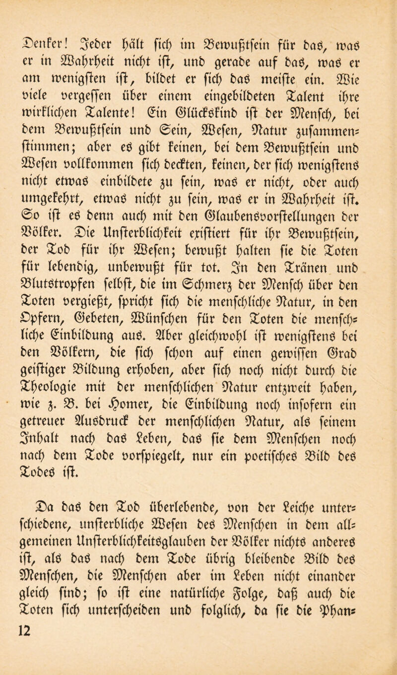 Genfer! 3eber fyält fiel) tm Bewufjtfein für baS, was er in Wahrheit ntc^t tfir, unb gerate auf baS, was er am wenigffen iflt, hübet er fich baS metfie etn. 2Bie oiele oergeffen über einem eingebilbeten latent ihre wirfltchen Talente! (£in ®lücfsfinb tft ber 2D?enfch, bei bem Bewufjtfein unb 0ein, SBefen, Batur jammern ftünmen; aber es gibt feinen, bei bem Bewufjtfein nnb 2Befen oollfommen fich bedften, feinen, ber ftch wenigffenS nicht etwas einbübete ju fein, was er nicht, ober auch umgefehrt, etwas nicht ju fein, was er in Wahrheit ift. @o iff eS benn auch mit ben @üaubenSoorffellungen ber Bölfer. Die Unfterb lieh feit ejriftiert für ihr Bewufjtfein/ ber £ob für ihr SBefen; bewußt holten fie bie £oten für lebenbig, unbewußt für tot. 3n ben Xränen unb Blutstropfen felbft, bie tm ©chmerj ber 9)?enfch über ben Xoten oergt'egt, fprtcht fich bie menfchliche Batur, in ben Opfern, (Gebeten, SSünfchen für ben £oten bie menfch- liehe (Jtnbtlbung aus. 2lber gleichwohl t'ü wenigftenS bei ben Bölfern, bte ftch fc^on auf einen gewtffen ©rab geiziger Bilbung erhoben, aber ftch noch nicht burch bie Rheologie mit ber menschlichen Statur entzweit hoben, wie j. B. bei Corner, bie (£inbilbung noch infofern ein getreuer SluSbrucf ber menfchlichen Batur, als feinem Inhalt nach baS Seben, baS fie bem 5D?enfchen noch nach bem £obe oorfpiegelt, nur ein poetifcheS Bilb beS £obeS t'ff. Da baS ben Xob überlebenbe, oon ber Seiche untere fchiebene, unfferbliche SBefen beS SSftenfchen in bem all= gemeinen UnfterblichfeitSglauben ber Bölfer nichts anbereS iff, als baS nach bem &obe übrig bleibenbe Bilb beS Sftenfchen, bie Sftenfchen aber im Seben nicht einanber gleich ftnb; fo ift eine natürliche golge, bafj auch bie Xoten ftch unterfcheiben unb folglich/ ba fie bte ^fjons