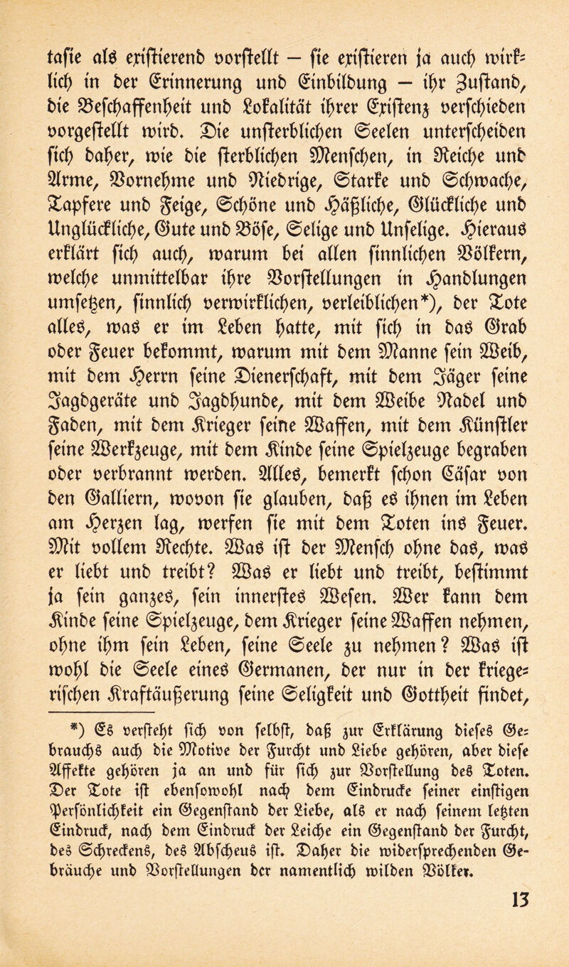 tafte als e;rifHerenb oorftellt - fte epifh'eren ja aucg wivb lieg in ber Erinnerung unb Etnbtlbung — tgr ;3uftanb, bte SSefcgaffengett unb Malität tgrer E;tften$ nerfcgieben oorgefMlt wirb. £)te unfferbltc^en 0eelen unterfcgeiben ficg bager, tute bte fterblicgen 5D?enfcben, tn Sftetcge unb 2lrme, SSornegme unb fiebrige, 0tarfe unb 0cgmacge, tapfere unb getge, 0cgöne unb $äglicge, ©lücflicge unb Unglücb liege, ©ute unb Sööfe, 0eltge unb Unfeltge. hieraus erflärt fteg aueg, marum bet allen ftnnliegen Golfern, welche unmittelbar tgre $orjMlungen tn jpanblungen umfegen, finnlieg oermirfltegen, oerletbltegen*), ber £ote alles, rnaS er tm Men gatte, mtt fteg tn baS ®rab ober geuer befommt, warum mtt bem Spanne fern 2Öetb, mtt bem $errn ferne Dienerfegaft, mtt bem Säger ferne Sagbgeräte unb Sagbgunbe, mit bem 2Öeibe stabet unb gaben, mit bem Krieger feine Waffen, mit bem Zünftler feine Söerfjeuge, mit bem $tnbe feine 0pie4euge begraben ober oerbrannt werben. Silles, bemerkt fegon Eäfar oon ben (Galliern, wooon fte glauben, bag eS ignen tm Men am $erjen lag, werfen fte mit bem £oten inS geuer. 9)?it oollem Sfteegte. 2ÖaS ifi ber 5D?enfcg> ogne baS, was er liebt unb treibt? 2BaS er liebt unb treibt, bejftmmt ja fein ganzes, fein innerfteS 2Öefen. 2Ber tarn bem $inbe feine (Spielzeuge, bem Krieger feine Waffen negmen, ogne igm fern Men, feine 0eele zu negmen? 2BaS tf} mogl bie 0eele eines (Germanen, ber nur tn ber Frtege* rifegen ^raftäugerung feine 0eligEet't unb ©ottgett finbet, *) »erfte^t fteg oon fetbft, bafj jur Erklärung biefeS ©e= braucgS auch bie SJtotme ber guregt unb Siebe geboren, aber biefe Slffefte geboren ja an unb für fteg jur fX^orfteHung beS Doten. Der Dote ift ebenfomogl naeg bem Einbrucfe feiner einzigen ^PerfonlicgEeit ein ©egenftanb ber Siebe, at§ er nach feinem testen Einbrucf, nach bem Einbrucf ber Seicge ein ©egenfianb ber guregt, beo (ScgrecfenS, be$ SlbfcgeuS ift. Dager bie miberfpreegenben ©e- bräuege unb SBorfteüungen ber namentlich mitben &5Ölfei.