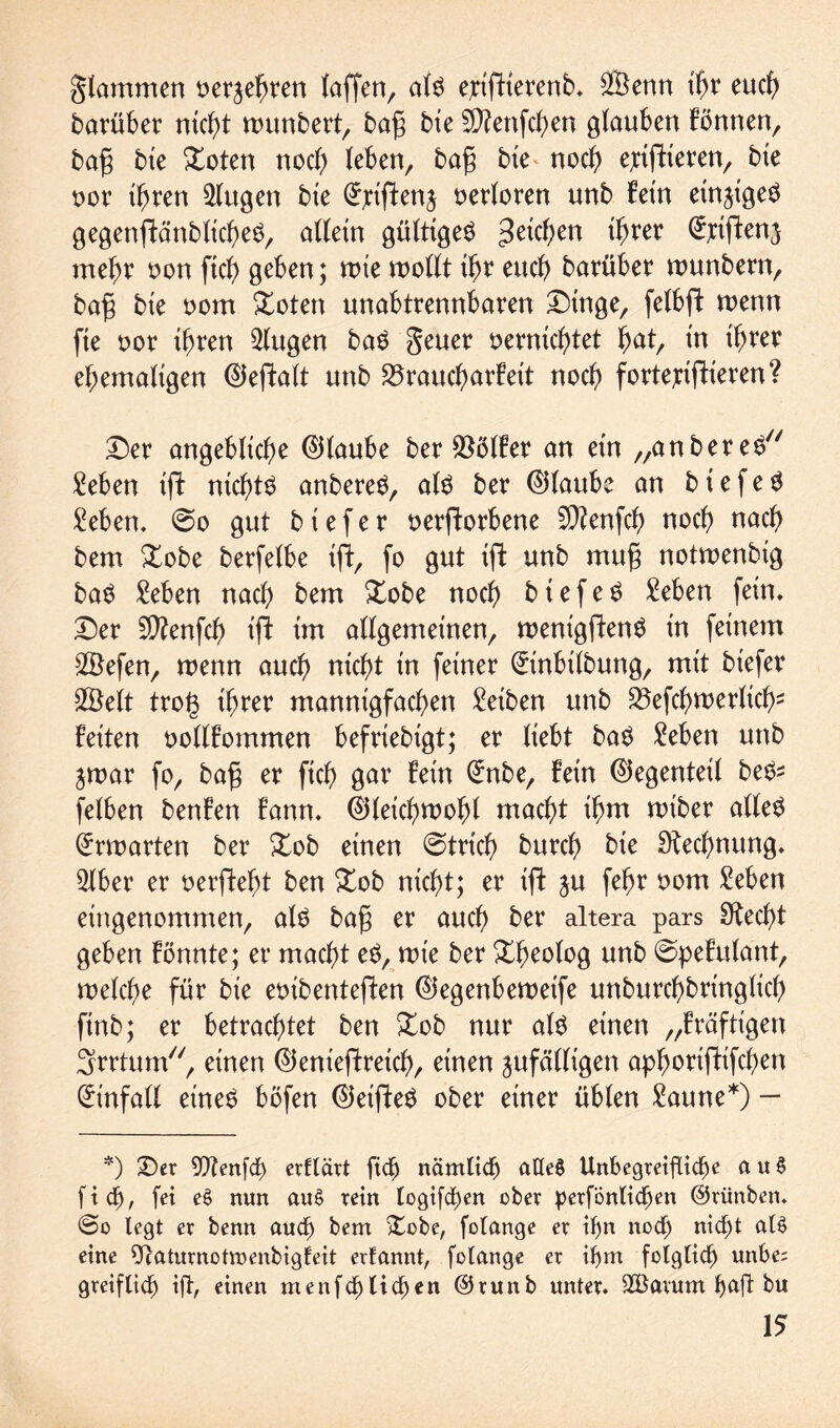 gtammen oerjefjren taffen, alö eptffterenb» SBenn ihr euch barüber nicht wunbert, tag bie Sftenfchen glauben fönnen, bafj bie bloten noch leben, baf bie noch ejctftteren, bte oor ihren klugen bte (Jjciffenj verloren unb Fein einzige^ gegensätzliches, allein gültige^ Reichen ihrer ^ttfienj mehr oon fich geben; wie wollt tljr euch barüber wunbern, baf bte oom Xoten unabtrennbaren £)tnge, felbft wenn fie oor ihren klugen baS geuer vernichtet ^at, in ihrer ehemaligen ©eflalt unb S3raud)arfeit noch fortejciflieren? £)er angebliche ©taube ber Golfer an etn „anbereS Men ift nichts anbereS, als ber ©taube an biefeS Men. 0o gut b i e f e r verdorbene 9ttenfch noch nach bem £obe berfetbe ift, fo gut ift unb muf notwenbig baS Men nach bem £obe noch b t e f e S Men fein» £)er 5D?enfch iS im allgemeinen, wenigpen^ in feinem SÖefen, wenn auch nicht in feiner (ürinbilbung, mit bt'efer SÖelt trog ihrer mannigfachen Reiben unb Schwerlich* feiten vollfommen befriebigt; er liebt baS Men unb zwar fo, baf er ftch gar fein (ü:nbe, fein ©egenteil beS* felben benfen fann. ©leichwoht macht ihm wiber alles Erwarten ber £ob einen @trich burch bie Dtechnung. Slber er verSefS ben £ob nicht; er ift zu fehr vom Men eittgenommen, als bafj er auch ber altera pars Specht geben fönnte; er macht eS, wie ber Xh^otog unb @pefulant, welche für bte eoibenteften ©egenbeweife unburchbrtnglich ftnb; er betrachtet ben £ob nur als einen „fräftigen Srrtum, einen ©enieftreich, einen zufälligen aphoriftifchen Einfalt eineö böfen ©eifteö ober einer üblen Saune*) — *) £)er 9)?enfcf> erflävt ftch nämlich adeS Unbegreifliche a u S [ich, fei e£ nun au$ rein logifdben ober perfönlidjen ©rünben. @o legt er benn auch bem Stöbe, folange er ihn noch nicht al$ eine ffcaturnotmenbigfeit erfannt, folange er ihm folglich unbe; greif lief) ift, einen menfehlichen @runb unter» SBarum haft bu