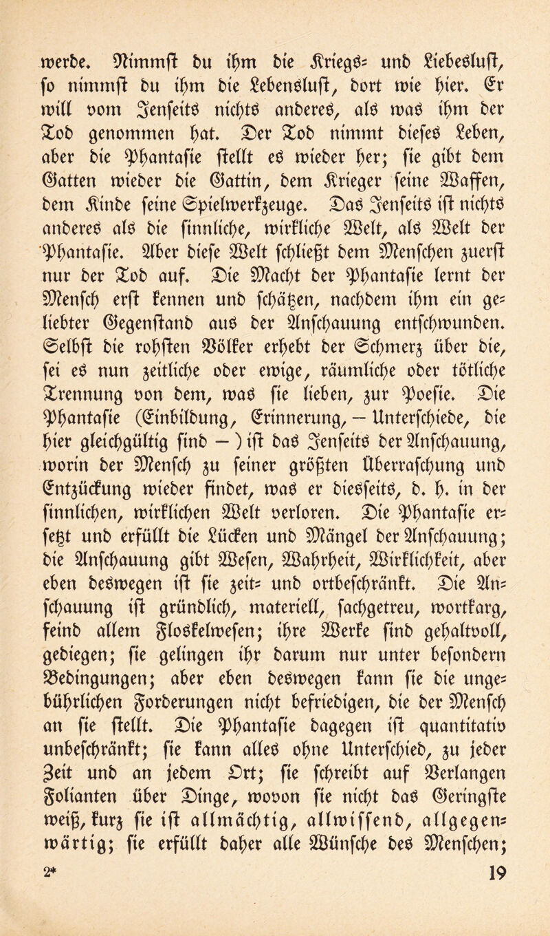 werbe* 9h'mmft bu thm bte $rteg$? unb £iebe£luft, fo nimmft bu thm bte 2eben$luft, bort wte hio** Er will vom Senfettö rticb>tö anbereS, als wa$ ihm ber £ob genommen fyat £>er £ob nimmt btefeö Men, aber bte ^^antafie ftettt e$ wieber f)tv; fie gibt bem (hatten wieber bte ®attin, bem Krieger ferne SBaffen, bem $inbe feine ©pielwerkjeuge. £)aS Senfettö tffc nichts anbereS alö bte ftnnliche, wirkliche Sßelt, al$ SBelt ber '9)f)antafte. 2lber btefe 2Belt fcf)Ixegt bem 5D?enfdf>en juerft nur ber Xob auf. Die fÜ?acb>t ber ^fwntafte lernt ber 50?enfch erft kennen unb fchägen, nachbem ihm ein ge? liebter Eiegenftanb au£ ber 2fafd)auung entfcgwunben. ©etbft bte rohften Völker erbebt ber 0cbmerj über bte, fei e$ nun jeitliche ober ewige, räumliche ober tätliche Trennung von bem, wa$ fte lieben, jur ?>oefte. Die tyfyantafie (Etnbilbung, Erinnerung, — Unterfcbiebe, bt'e hier gleichgültig ftnb - ) ift ba$ Senfettö ber 2lnfchauung, worin ber SD?enfcf> ju feiner größten ftberrafchung unb Entzückung wieber ftnbet, wa$ er bieöfettö, b. b- in ber finnlicben, wirklichen SÖelt verloren. Die ^bnntafte er? fegt unb erfüllt bie Lücken unb Mängel ber 2lnfcbauung; bie 2lnfcbauung gibt SÖefen, 2Baf)rbeit, Wirklichkeit, aber eben beSwegen ift fte zeit? unb ortbefcbränkt. Die 5ln? fcbauung ift grünblich, materiell, facbgetreu, wortkarg, feinb allem gloökelwefen; ihre 2Berke ftnb gehaltvoll, gebiegen; fte gelingen ihr barum nur unter befonbern Söebingungen; aber eben be^wegen kann fie bie unge? bübrlicben gorberungen nicht beliebigen, bie ber 5D?enfch an fie ftellt. Die ^hnntafte bagegen ift quantitativ unbefchränkt; fie kann alles ohne Unterfcbieb, ju jeber geit unb an jebem £)rt; fie fchreibt auf Verlangen goltanten über Dinge, wovon fie nicht baS ©eringfte wetfj, kurz fie ift allmächtig, allwiffenb, allgegen? wärtig; fie erfüllt baher alte SBünfche beS Sftenfchen;