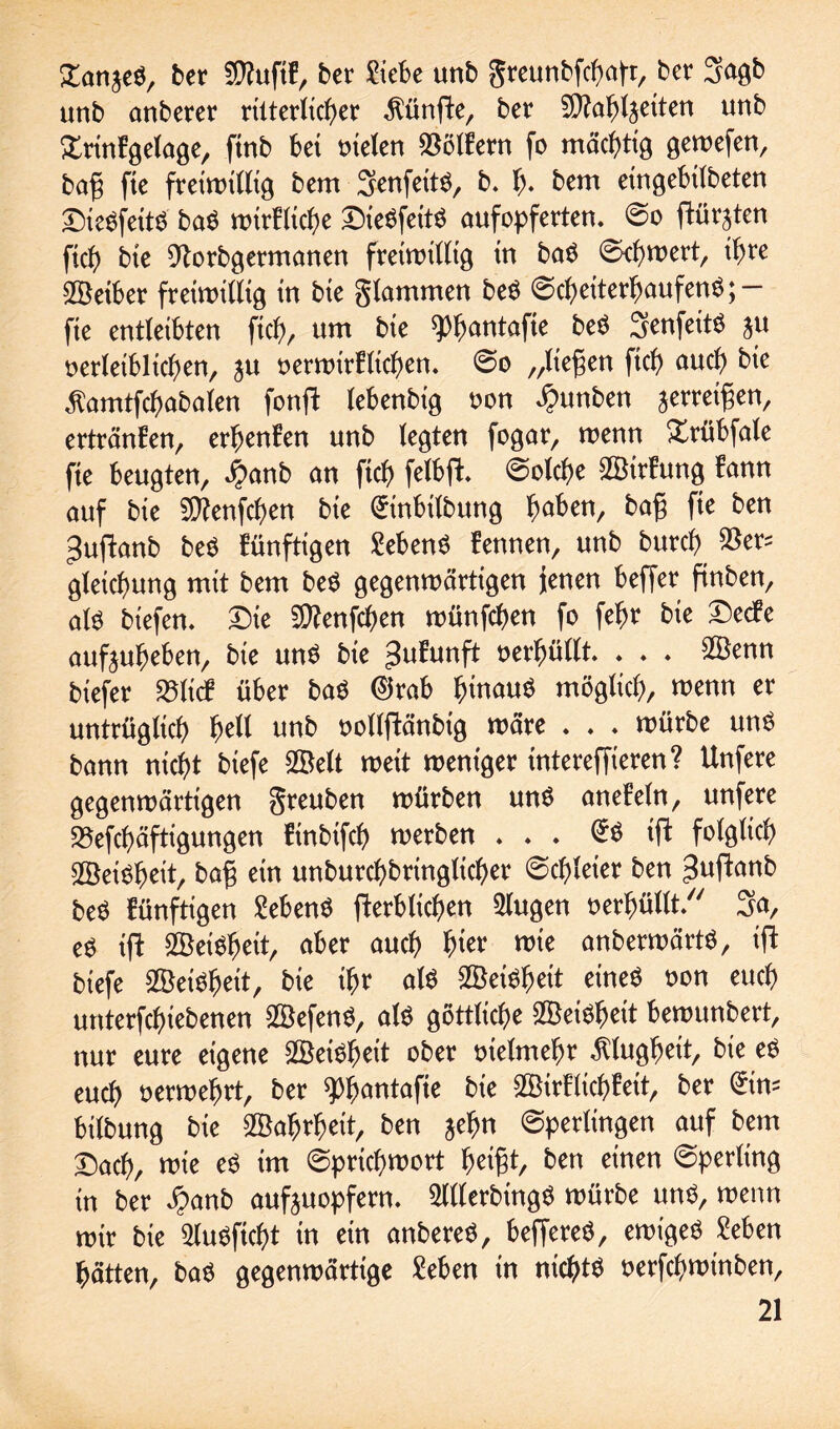 Zan^t, ber $?uftf, ber Siebe unb greunbfcbafr, ber 3agb unb anberer ritterlicher fünfte, ber Sttabljetten unb Xrtnfgelage, ftnb bet rnelen Golfern fo mächtig gewefen, bafj fte freiwillig bem SenfetW, b. f). bem etngebtlbeten £)ie$fetW ba$ wirflicbe £Me$fetW aufopferten. So ftürjten ftcb bte 9torbgermanen freiwillig tn baö Schwert, ihre SBetber freiwillig tn bte flammen beö Scheiterhaufen^; — fte entleibten ftcb, um bte spfjantafte beö SeufetW ju oerleiblicben, ju oerwirElicben. So „liefen ftcb auch bte ^amtfcbabalen fonft lebenbtg non £unben greifen, ertränken, erbenfen unb legten fogar, wenn Xrübfale fte beugten, $anb an ftcb felbft. Solche ^BtrEung bann auf bte 9Ctfenfcf)en bte (Jinbilbung haben, f*e ^en 3uftanb be$ künftigen £eben$ fennen, unb burcb $er= gletcfmng mit bem be$ gegenwärtigen jenen beffer ftnben, als biefen. Die Sttenfcben wünfcben fo fefjr bte Detfe aufjubeben, bie uns bie Jufunft oerbüllt. . . . 2Benn biefer S5licf über baö 0rab b^auö möglich, wenn er untrüglich f)ell unb oollftänbig wäre . . . würbe uns bann nicht btefe fZBeU wett weniger tntereffteren ? Unfere gegenwärtigen greuben würben uns aneMn, unfere 33efct)äftigungen finbtfcb werben ... @S tft folglich Weisheit, baf ein unburcbbrtnglicber ©cbleter ben ^uftanb beS künftigen Gebens ^erblichen 2lugen oerbüllt. 3a, es ift 2BeiSbeit, aber auch hier wie anberwärtS, ifb btefe SöeiSbeit, bie ibr als Sßeiöbeit eines non euch untergebenen ©efenS, als göttliche Weisheit bewunbert, nur eure eigene 2BeiSbeit ober utelmebr Klugheit, bie eS euch oerwebrt, ber $>bantafte bie ^BirHicbfeit, ber @tm btlbung bte Wahrheit, ben jebn Sperlingen auf bem Dach, wie eS tm Sprichwort tyifyt, ben einen Sperling in ber $anb aufjuopfern. SlllerbtngS würbe mW, wenn mir bie 5luSftcf)t in ein anbereS, beffereS, ewiges £eben hätten, baS gegenwärtige £eben in nichts oerfcbwinben.