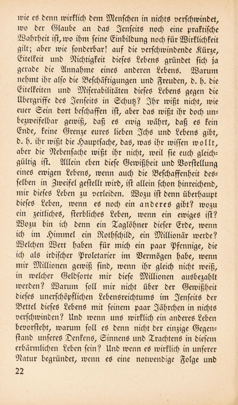 wo ber ©laube an baS Senfet'ts noch eine praFtifcbe 3Sa^rf;ett ij?,wo tfjm ferne @tnbilbung noch für ©irFlicbFeit aber rote fonberbar! auf bie oerfebwinbenbe $ürze, (£itelFeit unb SlicbtigFeit biefeS Gebens grünbet ftcf> ja gerabe bte Slnnabme eines anberen Gebens. ©arum nehmt ihr atfo bte 23efcbäftt'gungen unb greuben, b. fj. bte @itelFetten unb Sftiferabilitäten biefeS Gebens gegen bte Übergriffe beS SenfettS tn @cbu(3? 3br wigt nicht, wie euer ©ein bort befcfwffen ift, aber baS wigt ihr boeb um bezweifelbar gewtg, bag eS ewig währt, bag es Fein (Jnber Feine ©renze eures lieben 3cb$ unb Gebens gibt, b, b* migt bie J^auptfacbe, baS, was ihr wiffen wollt, aber bie siebenfache wtgt tbr nicht, weil fie euch gleich2 gültig ift Allein eben biefe ©ewigbeit unb SöorfWlung eines ewigen Gebens, wenn auch bie SÖefcbaffenbett beS* felben in Zweifel gesellt wirb, t'ji allein febon binreicbenb, mir btefeS Men ju oerleiben. ©ozu t'ji benn überhaupt biefeS Men, wenn es noch ein anbereS gibt? wozu ein zeitliches, flerbltcbeS Men, wenn etn ewiges ifl? ©0ZU bin ich benn ein Xaglöbner biefer (*rbe, wenn ich im Jpimmel ein Mtbfcbilb, ein Millionär werbe? ©eichen ©ert buben für mich ein paar Pfennige, bie ich uts irbtfeher Proletarier im Vermögen bube, wenn mtr Millionen gewtg ftnb, wenn ihr gleich nicht weig, in welcher ©elbforte mir biefe Millionen auSbezafjlt werben? ©arum foll mir nicht über ber ©ewigbeit biefeS unerfchöpfltchen MenSreicbtumS im SenfeitS ber Zettel biefeS MenS mit feinem paar Sährchen in nichts oerfchwtnben? Unb wenn uns wirFltch ein anbereS Men beoorftebt, warum foll eS benn nicht ber einzige ©egem Üanb uttfereS £enFenS, ©tnnenS unb Trachtens in biefem erbärmlichen Men fein? Unb wenn eS wirFltch in unferer Slatur begrünbet, wenn es eine notwenbige golge unb