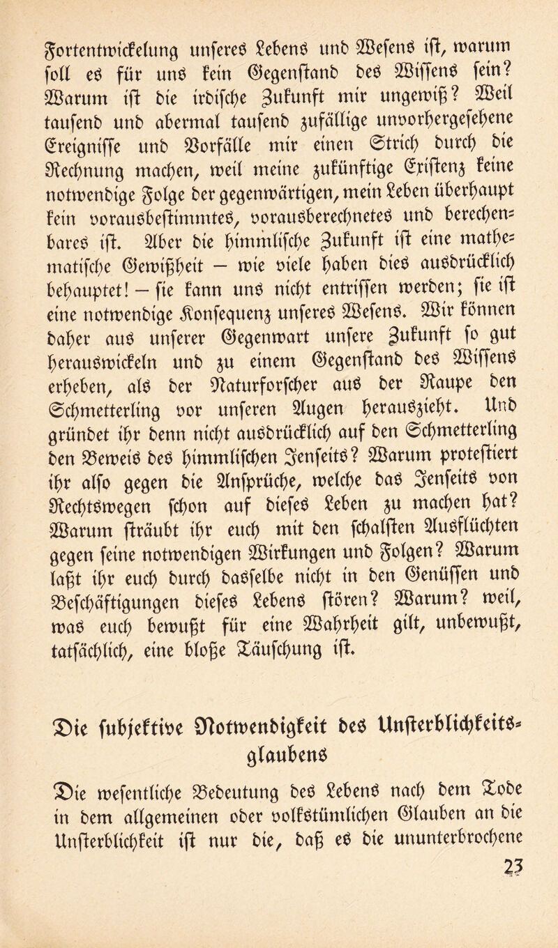 Jortentmicfelung unfereS Gebens unb A3efenS ift, marum foll eS für uns fein Qlegenftanb beS $ÖtffenS fern? Akrum ifl bte trbifcbe 3ufunfl m*r ungemig? Aöetl taufenb unb abermal taufenb jufällige mmorbergefebene (£retgniffe unb Vorfälle mir einen ©trieb bureb bte Rechnung machen, meil meine jufünfttge ^tiftenj feine notmenbige golge ber gegenwärtigen, mein £eben überhaupt fein oorauSbeftimmteS, oorauSbered)neteS unb bereebem bareS ift. Aber bie bimmlifcbe ^ufunft ifb eine matbe^ matifebe @iewigbeit — wie oiele b^ben bteS auSbrücfücb behauptet! — fie fann uns nicht entriffen werben; fte ift eine notmenbige $onfequen$ unfereS A3efenS. $Btr fönnen baber aus unferer ©egenwart unfere gufunft jo gut berauSwtcfeln unb ju einem ©egenftanb beS 2Biffen^ erbeben, als ber 9taturforfcber auS ber Staupe ben ©cbmetterling oor unferen klugen bevauSjiebt. ^nb grünbet ihr benn nicht auSbrücfltcb auf ben ©cbmetterling ben beweis beS bimmlifeben SenfeitS? 2öarum protefKert ihr alfo gegen bie Anfprücbe, melcbe baS ^enfeitö oon Rechtswegen febon auf biefeö £eben ju machen fyat? Söarum fträubt ihr euch mit ben fcbalften Ausflüchten gegen feine notmenbigen AJtrfungen unb golgen? AÖarum lagt ihr euch bureb baSfelbe nicht in ben ©enüffen unb S3efcbäftigungen biefeS MenS ftören? 2Öarum? meil, was euch bewugt für eine Söabrbctt gilt, unbemugt, tatfäcblicb, eine bloge £äufcbung tff. ®ie fubjeftipe 9Totmenbigfeit be$ UnfterbftcbfeitS* glaubend 35te mefentlicbe 23ebeutung beS Gebens nach bem Xobe in bem allgemeinen ober oolfstümltcben (Glauben an bie Unfterblicbfeit ift nur bie, bag eS bie ununterbrochene ?3